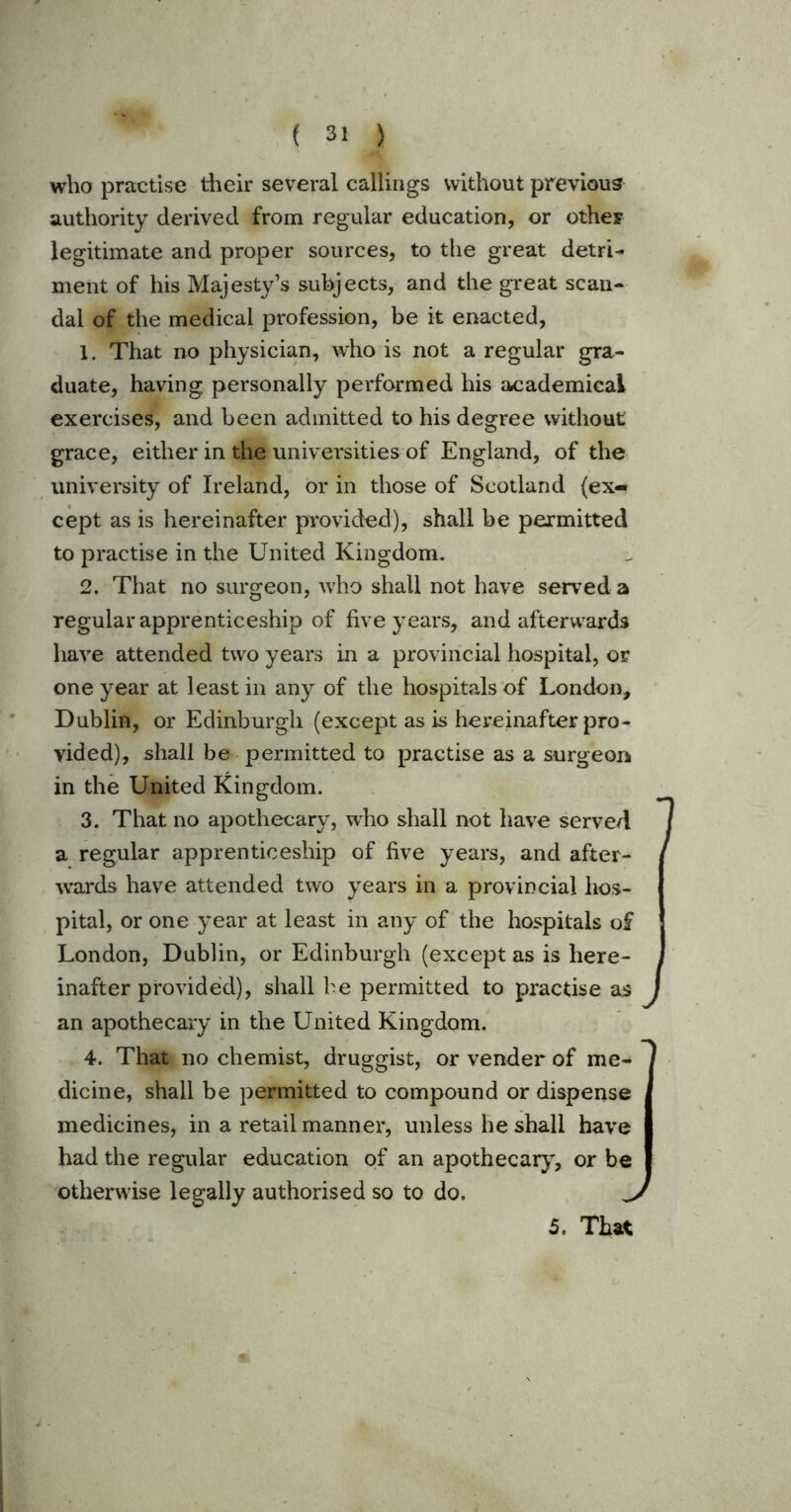 who practise their several callings without previous authority derived from regular education, or otheF legitimate and proper sources, to the great detri- ment of his Majesty’s subjects, and the great scan- dal of the medical profession, be it enacted, 1. That no physician, who is not a regular gra- duate, having personally performed his academical exercises, and been admitted to his degree without grace, either in the universities of England, of the university of Ireland, or in those of Scotland (ex- cept as is hereinafter provided), shall be permitted to practise in the United Kingdom. 2. That no surgeon, who shall not have served a regular apprenticeship of five years, and afterwards have attended two years in a provincial hospital, or one year at least in any of the hospitals of London, Dublin, or Edinburgh (except as is hereinafter pro- vided), shall be permitted to practise as a surgeon in the United Kingdom. 3. That no apothecary, who shall not have served a regular apprenticeship of five years, and after- wards have attended two years in a provincial hos- pital, or one year at least in any of the hospitals of London, Dublin, or Edinburgh (except as is here- inafter provided), shall he permitted to practise as J an apothecary in the United Kingdom. 4. That no chemist, druggist, or vender of me- dicine, shall be permitted to compound or dispense medicines, in a retail manner, unless he shall have had the regular education of an apothecary, or be otherwise legally authorised so to do. J 7