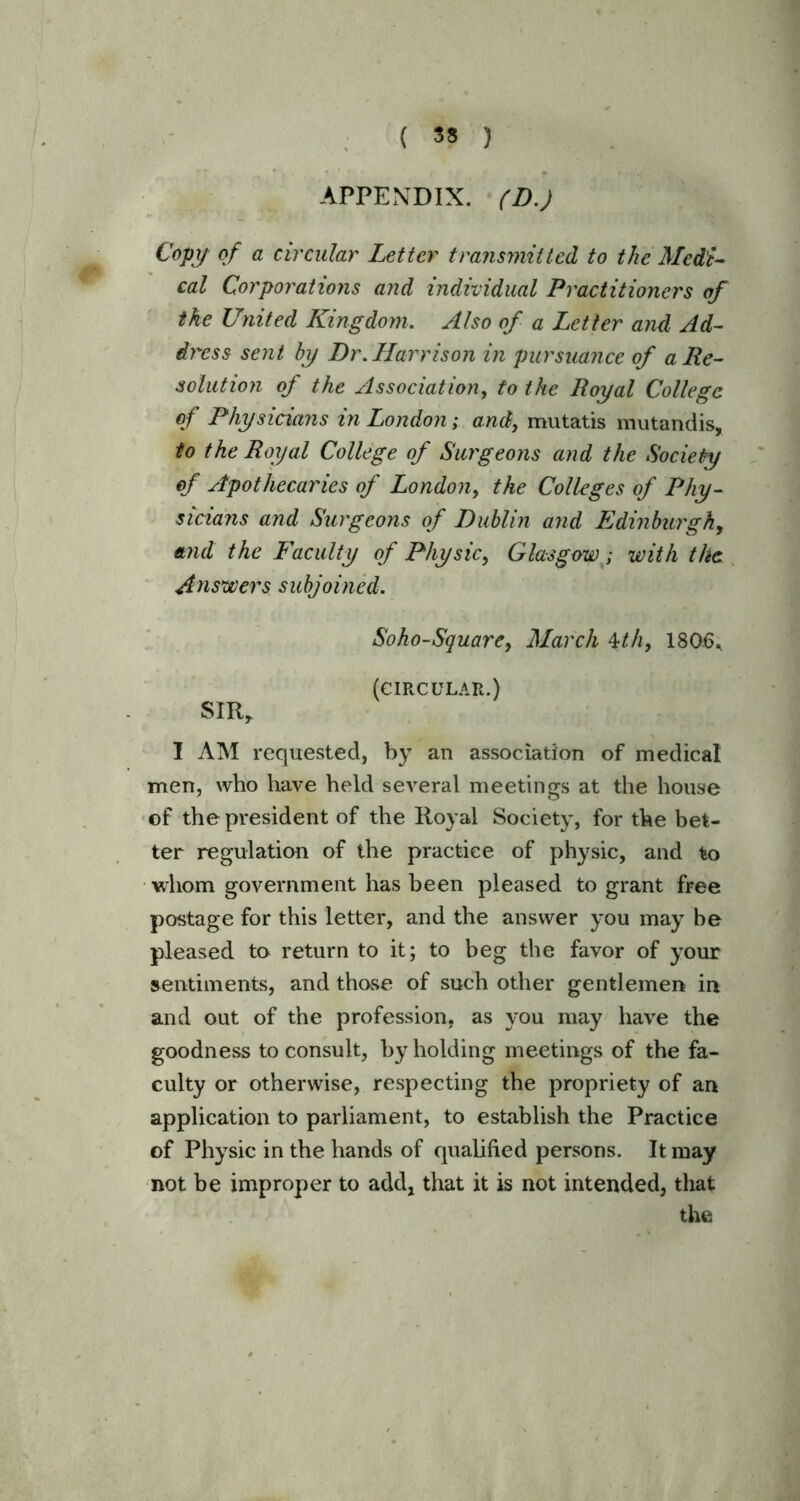 APPENDIX. (D.) Copy of a circular Letter transmitted to the Medi- cal Corporations and individual Practitioners of the United Kingdom. Also of a Letter and Ad- dress sent by Dr. Harrison in pursuance of a Re- solution of the Association, to the Royal College of Physicians in London; and, mutatis mutandis, to the Royal College of Surgeons and the Society of Apothecaries of London, the Colleges of Phy- sicians and Surgeons of Dublin and Edinburgh, and the Faculty of Physic, Glasgow; with the Answers subjoined. Soho-Square, March 4th, 180-6* (CIRCULAR.) SIR, I AM requested, by an association of medical men, who have held several meetings at the house of the president of the Royal Society, for the bet- ter regulation of the practice of physic, and to whom government has been pleased to grant free postage for this letter, and the answer you may be pleased to return to it; to beg the favor of your sentiments, and those of such other gentlemen in and out of the profession, as you may have the goodness to consult, by holding meetings of the fa- culty or otherwise, respecting the propriety of an application to parliament, to establish the Practice of Physic in the hands of qualified persons. It may not be improper to add, that it is not intended, that the