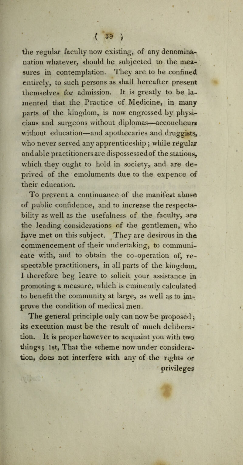 the regular faculty now existing, of any denomina- nation whatever, should be subjected to the mea- sures in contemplation. They are to be confined entirely, to such persons as shall hereafter present themselves for admission. It is greatly to be la- mented that the Practice of Medicine, in many parts of the kingdom, is now engrossed by physi- cians and surgeons without diplomas—accoucheurs without education—and apothecaries and druggists, who never served any apprenticeship; while regular and able practitioners are dispossessed of the stations, which they ought to hold in society, and are de- prived of the emoluments due to the expence of their education. To prevent a continuance of the manifest abuse of public confidence, and to increase the respecta- bility as well as the usefulness of the faculty, are the leading considerations of the gentlemen, who have met on this subject. They are desirous in the commencement of their undertaking, to communi- cate with, and to obtain the co-operation of, re- spectable practitioners, in all parts of the kingdom. I therefore beg leave to solicit your assistance in promoting a measure, which is eminently calculated to benefit the community at large, as well as to im- prove the condition of medical men. The general principle only can now be proposed; its execution must be the result of much delibera- tion. It is proper however to acquaint you with two tilings; 1st, That the scheme now under considera- tion, does not interfere with any of the rights or privileges ^ .