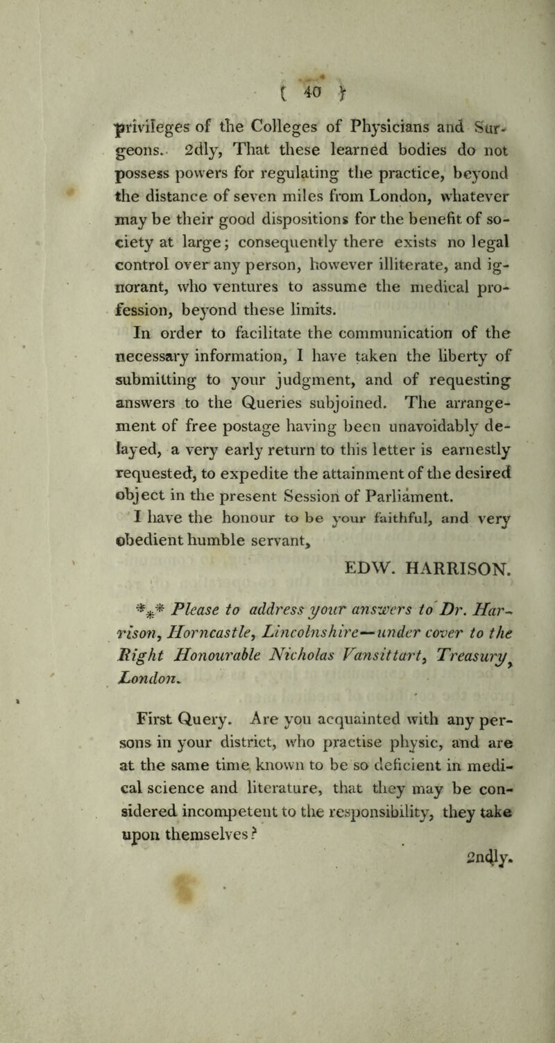 'privileges of the Colleges of Physicians and Sur- geons. 2dly, That these learned bodies do not possess powers for regulating the practice, beyond the distance of seven miles from London, whatever may be their good dispositions for the benefit of so- ciety at large; consequently there exists no legal control over any person, however illiterate, and ig- norant, who ventures to assume the medical pro- fession, beyond these limits. In order to facilitate the communication of the necessary information, I have taken the liberty of submitting to your judgment, and of requesting answers to the Queries subjoined. The arrange- ment of free postage having been unavoidably de- layed, a very early return to this letter is earnestly requested, to expedite the attainment of the desired object in the present Session of Parliament. I have the honour to be your faithful, and very obedient humble servant, EDW. HARRISON. *** Please to address your answers to Dr. Har- rison, Horncastle, Lincolnshire—under cover to the Right Honourable Nicholas Vans it tart, Treasury London. First Query. Are you acquainted with any per- sons in your district, who practise physic, and are at the same time known to be so deficient in medi- cal science and literature, that they may be con- sidered incompetent to the responsibility, they take upon themselves ? 2n41y.