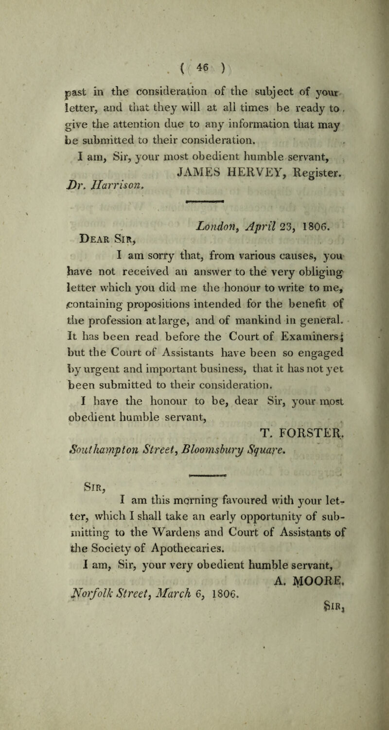 past in the consideration of the subject of your letter, and that they will at all times be ready to, give the attention due to any information that may be submitted to their consideration. I am, Sir, your most obedient humble servant, JAMES HERVEY, Register. Dr. Harrison, London, April 23, 1806. Dear Sir, I am sorry that, from various causes, you have not received an answer to the very obliging ietter which you did me the honour to write to me, .containing propositions intended for the benefit of the profession at large, and of mankind in general. It has been read before the Court of Examiners; but the Court of Assistants have been so engaged by urgent and important business, that it has not yet been submitted to their consideration. I have the honour to be, dear Sir, your most obedient humble servant, T. FORSTER, Southampton Street, Bloomsbury Square. Sir, I am this morning favoured with your let- ter, which I shall take an early opportunity of sub- mitting to the Wardens and Court of Assistants of the Society of Apothecaries. I am, Sir, your very obedient humble servant, A. MOORE, Sir, Norfolk Street, March 6, 1806.