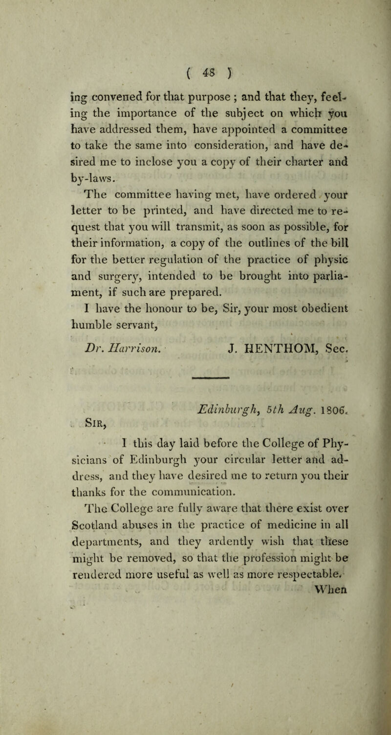 ing convened for that purpose ; and that they, feel- ing the importance of the subject on which you have addressed them, have appointed a committee to take the same into consideration, and have de- sired me to inclose you a copy of their charter and by-laws. The committee having met, have ordered your letter to be printed, and have directed me to re- quest that you will transmit, as soon as possible, for their information, a copy of the outlines of the bill for the better regulation of the practice of physic and surgery, intended to be brought into parlia- ment, if such are prepared. I have the honour to be, Sir, your most obedient humble servant, Dr. Harrison. J. HENTHOM, Sec. Edinburgh, 5th Aug. 1806. Sir, 1 this day laid before the College of Phy- sicians of Edinburgh your circular letter and ad- dress, and they have desired me to return you their thanks for the communication. The College are fully aware that there exist over Scotland abuses in the practice of medicine in all departments, and they ardently wish that these might be removed, so that the profession might be rendered more useful as well as more respectable. When