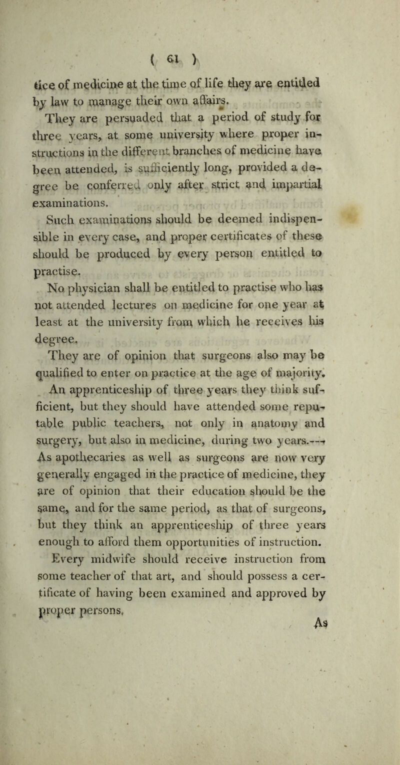 lice of medicine at the time of life they are entitled by law to manage their ofwu affairs. They are persuaded that a period of study for three years, at some university where proper in- structions in the different branches of medicine have been attended, is sufficiently long, provided a de- gree be conferred only after strict and impartial examinations. Such examinations should be deemed indispen- sable in every case., and proper certificates of these should be produced by every person entitled to practise. No physician shall be entitled to practise who lias not attended lectures on medicine for ope year afc least at the university from which he receives his degree. They are of opinion that surgeons also may be qualified to enter on practice at the age of majority. An apprenticeship of three years they think suf- ficient, but they should have attended some repu- table public teachers, not only in anatomy and surgery, but also in medicine, during two years.--» As apothecaries as well as surgeons are now very generally engaged in the practice of medicine, they are of opinion that their education should be the same, and for the same period, as that of surgeons, but they think an apprenticeship of three years enough to afford them opportunities of instruction. Every midwife should receive instruction from some teacher of that art, and should possess a cer- tificate of having been examined and approved by proper persons. As