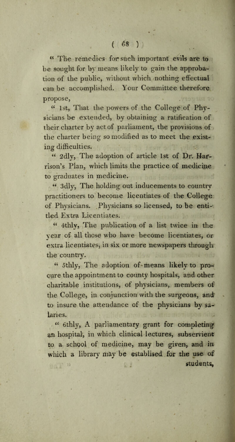 “ The remedies for such important evils are to be sought for by means likely to gain the approba- tion of the public, without which nothing effectual can be accomplished. Your Committee therefore propose, “ 1st, That the powers of the College of Phy- sicians be extended, by obtaining a ratification of their charter by act of parliament, the provisions of the charter being so modified as to meet the exist- ing difficulties. u 2dly, The adoption of article 1st of Dr. Har- rison’s Plan, which limits the practice of medicine to graduates in medicine. “ 3dly, The holding out inducements to country practitioners to become licentiates of the College of Physicians. Physicians so licensed, to be enti- tled Extra Licentiates. “ 4thly, The publication of a list twice in the year of all those who have become licentiates, or extra licentiates, in six or more newspapers through the country. “ 5thly, The adoption of* means likely to pro-^ cure the appointment to county hospitals, and other charitable institutions, of physicians, members of the College, in conjunction with the surgeons, and to insure the attendance of the physicians by sa- laries. “ 6thly, A parliamentary grant for completing an hospital, in which clinical lectures, subservient to a school of medicine, may be given, and in which a library may be establised for the use of students,