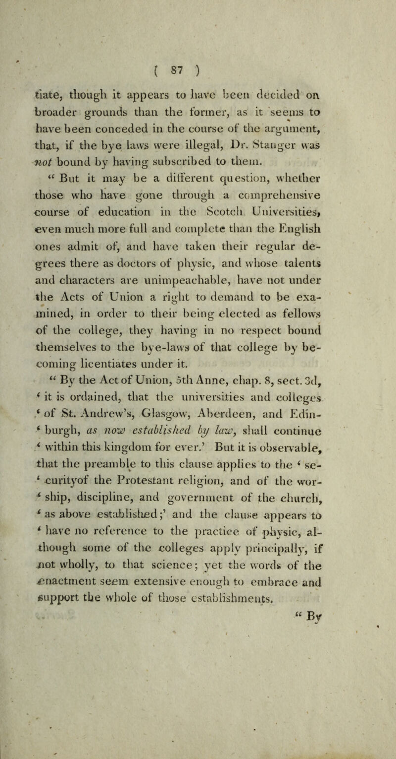 date, though it appears to have been decided on broader grounds than the former, as it seems to have been conceded in the course of the argument, that, if the bye laws were illegal, Dr. Stanger was not bound by having subscribed to them. “ But it may be a different question, whether those who have gone through a comprehensive course of education in the Scotch Universities* even much more full and complete than the English ones admit of, and have taken their regular de- grees there as doctors of physic, and whose talents and characters are unimpeachable, have not under the Acts of Union a right to demand to be exa- mined, in order to their being elected as fellows of the college, they having in no respect bound themselves to the bye-laws of that college by be- coming licentiates under it. “ By the Act of Union, 5th Anne, chap. 8, sect. 3d, i it is ordained, that the universities and colleges ‘ of St. Andrew’s, Glasgow, Aberdeen, and Edin- ‘ burgh, as now established by law, shall continue * within this kingdom for ever.’ But it is observable, that the preamble to this clause applies to the * se- 1 curityof the Protestant religion, and of the wor- * ship, discipline, and government of the church, 4 as above established;’ and the clause appears to 1 have no reference to the practice of physic, al- though some of the colleges apply principally, if not wholly, to that science; yet the words of the enactment seem extensive enough to embrace and support the whole of those establishments. “By