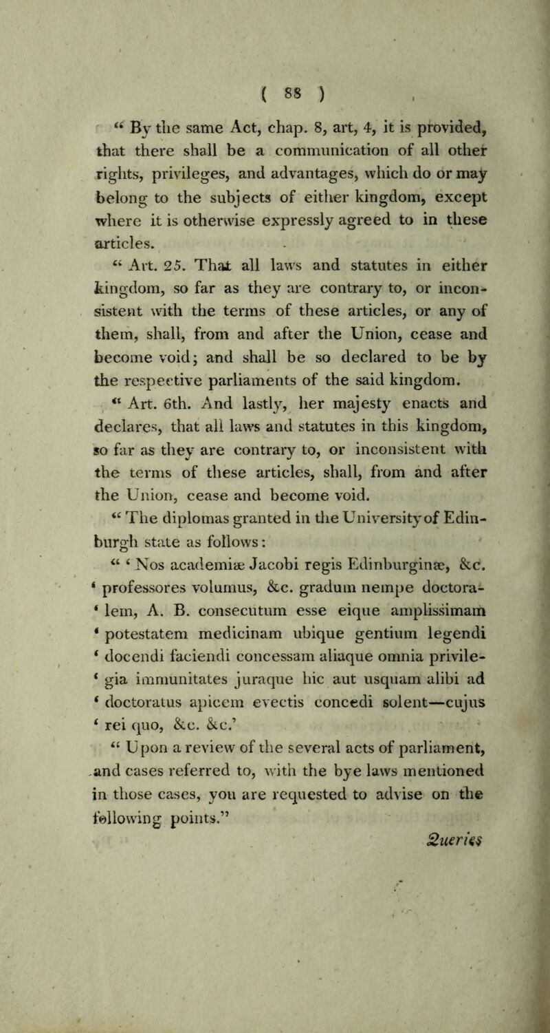 “ By tlie same Act, chap. 8, art, 4, it is provided, that there shall be a communication of all other rights, privileges, and advantages, which do or may belong to the subjects of either kingdom, except where it is otherwise expressly agreed to in these articles. 44 Art. 25. That all laws and statutes in either kingdom, so far as they are contrary to, or incon- sistent with the terms of these articles, or any of them, shall, from and after the Union, cease and become void; and shall be so declared to be by the respective parliaments of the said kingdom. 44 Art. 6th. And lastly, her majesty enacts and declares, that all laws and statutes in this kingdom, so far as they are contrary to, or inconsistent with the terms of these articles, shall, from and after the Union, cease and become void. 44 The diplomas granted in the University of Edin- burgh state as follows: 44 4 Nos academiae Jacobi regis Edinburginse, &c. 4 professores volumus, &c. gradum nempe doctora- * lem, A. B. consecutum esse eique amplissimam 4 potestatem medicinam ubique gentium legendi 4 docendi faciendi concessam aliaque omnia privile- 4 gia immunitates juraque hie aut usquam alibi ad 4 doctoratus apicem eveetis concedi solent—cujus 4 rei quo, &c. &c.’ 4£ Upon a review of the several acts of parliament, and cases referred to, with the bye laws mentioned in those cases, you are requested to advise on the following points.” Queries