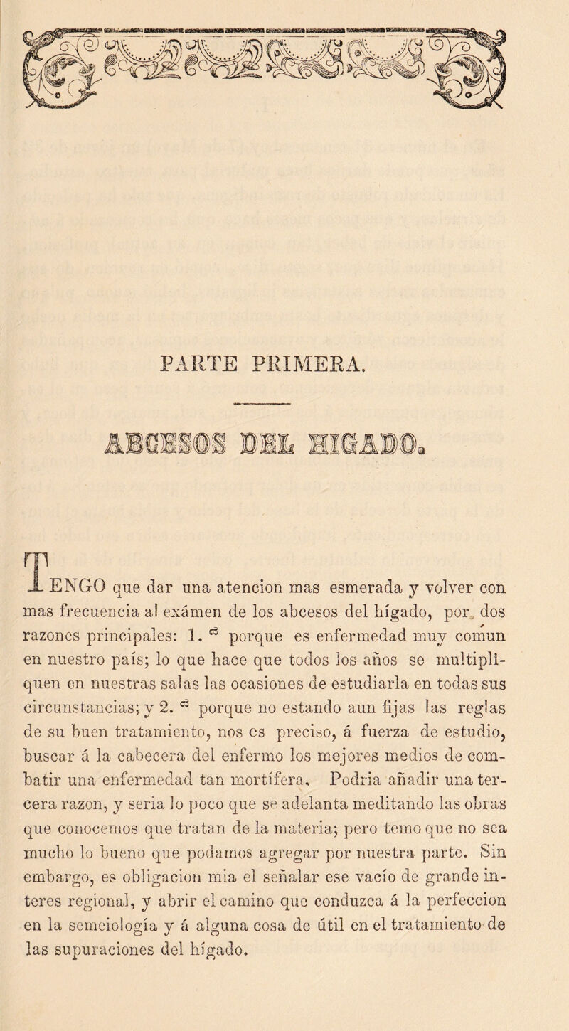 i PARTE PRIMERA. m X ENGO que dar una atención mas esmerada y volver con m,as frecuencia a! exámen de los abcesos del liígado, por^ dos razones principales: 1. porque es enfermedad muy común en nuestro país; lo que liace que todos ios años se multipli- quen en nuestras salas las ocasiones de estudiarla en todas sus circunstancias; y 2. porque no estando aun fijas las reglas de su buen tratamiento, nos es preciso, á fuerza de estudio, buscar á la cabecera del enfermo los mejores medios de com- batir una enfermedad tan mortífera. Podría añadir una ter- cera razón, y seria lo poco que se adelanta meditando las obras que conocemos que tratan de la materia; pero temo que no sea mucho lo bueno que podamos agregar por nuestra parte. Sin embargo, es obligación mía el señalar ese vacío de grande in- teres regional, y abrir el camino que conduzca á la perfección en la semeiología y á alguna cosa de útil en el tratamiento de las supuraciones del liígado.