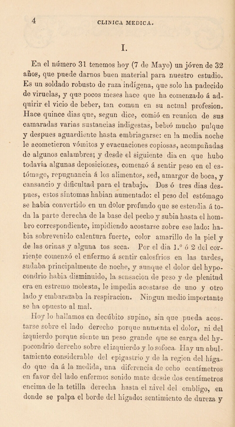 1. En el número 31 tenemos hoy (7 de Majo) un joven de 32 aooSj que puede darnos buen material para nuestro estudio. Es un soldado robusto de raza indígena, que solo lia padecido de viruelas, y que pocos meses hace que ha comenzado á ad- quirir el vicio de beber, tan común en su actual profesión. Hace quince dias que, según dice, comió en reunión de sus camaradas varias sustancias indigestas, bebió mucho pulque y después aguardiente hasta embriagarse: en la media noche le acometieron vómitos y evacuaciones copiosas, acompañadas de algunos calambres; y desde el siguiente dia en que hubo todavía algunas deposiciones, comenzó á sentir peso en el es- tómago, repugnancia á los alimentos, sed, amargor de boca, y cansancio y dificultad para el trabajo. Dos ó tres dias des- pués, estos síntomas habían aumentado: el peso del estómago se había convertido en un dolor profundo que se estendia á to- da la parte derecha de la base del pecho y subía hasta el hom- bro correspondiente, impidiendo acostarse sobre ese lado: ha- bía sobrevenido calentura fuerte, color amarillo de la piel y de las orinas y alguna tos seca. Por el dia ó 2 del cor- riente comenzó el enfermo á sentir calosfríos en las tardes, sudaba principalmente de noche, y aunque el dolor del hypo- condrio habla disminuido, la sensación de peso y de plenitud era en estremo molesta, le impedia acostarse de uno y otro lado y embarazaba la respiración. Ningún medio impru-tante se ha opuesto al mal. Hoy lo hallamos en decúbito supino, sin que pueda acos- tarse sobre el lado derecho porque aumenta el dolor, ni del izquierdo porque siente un peso grande que se carga del hy- pocondrio derecho sobre el izquierdo y lo sofoca. Ilay un abul- tamiento considerable del epigastrio y de la región del híga- do que da á la medida, una diferencia de ocho centímetros en favor del lado enfermo: sonido mate desde dos centímetros encima de la tetilla derecha hasta el nivel del ombligo, en donde se palpa el borde del hígado; sentimiento de dureza y