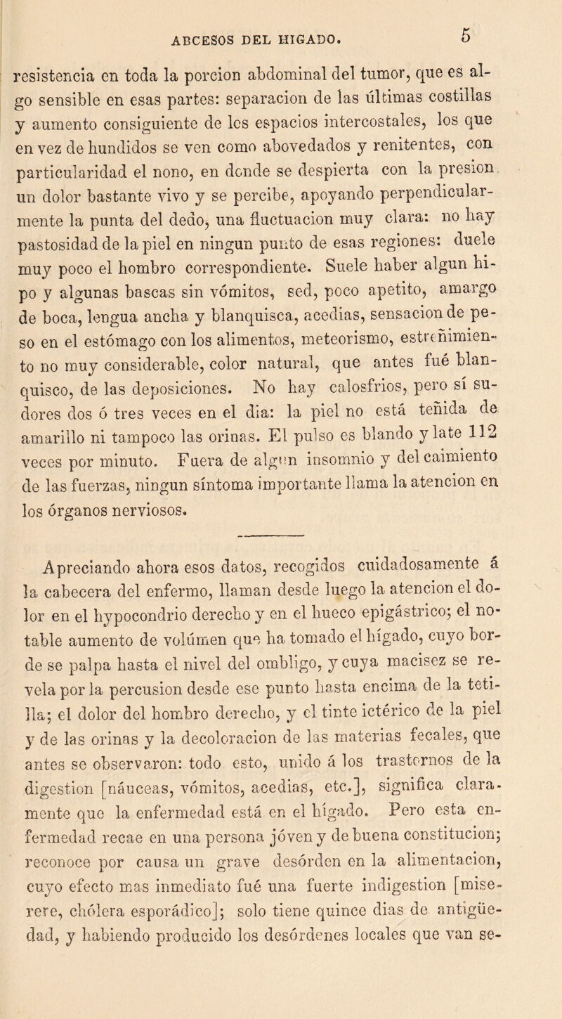 resistencia en toda la porción abdominal del tumor, que es al- go sensible en esas partes: separación de las últimas costillas y aumento consiguiente de los espacios intercostales, los que en vez de hundidos se ven como abovedados y renitentes, con particularidad el nono, en donde se despierta con la presión un dolor bastante vivo y se percibe, apoyando perpendicular- mente la punta del dedoj una fluctuación muy clara: no hay pastosidad de la piel en ningún punto de esas regiones: duele muy poco el hombro correspondiente. Suele haber algún hi- po y algunas bascas sin vómitos, sed, poco apetito, amargo de boca, lengua ancha y blanquisca, acedías, sensación de pe- so en el estómago con los alimentos, meteorismo, estreñimien- to no muy considerable, color natural, que antes fué blan- quisco, de las deposiciones. No hay calosfríos, pero sí su- dores dos ó tres veces en el dia: la piel no está teñida de amarillo ni tampoco las orinas. El pulso es blando y late 112 veces por minuto. Fuera de algún insomnio y del caimiento de las fuerzas, ningún síntoma importante llama la atención en los órganos nerviosos. Apreciando ahora esos datos, recogidos cuidadosamente á la cabecera del enfermo, llaman desde luego la atención el do- lor en el hypocondrio derecho y en el hueco epigástrico^ el no- table aumento de volumen que ha tomado eí hígado, cuyo bor- de se palpa hasta el nivel del ombligo, y cuya macisez se re- vela por la percusión desde ese punto hasta encima de la teti- lla; el dolor del hombro derecho, y el tinte ictérico de la piel y de las orinas y la decoloración de las materias fecales, que antes se observaron: todo esto, unido á los trastornos de la digestión [nanceas, vómitos, acedías, etc.], significa clara- mente que la enfermedad está en el hígado. Pero esta en- fermedad recae en una persona joven y de buena constitución; reconoce por causa un grave desórden en la alimentación, cuyo efecto msis inmediato fué una fuerte indigestión [mise- rere, cholera esporádico]; solo tiene quince dias de antigüe- dad, y habiendo producido los desórdenes locales que van se-