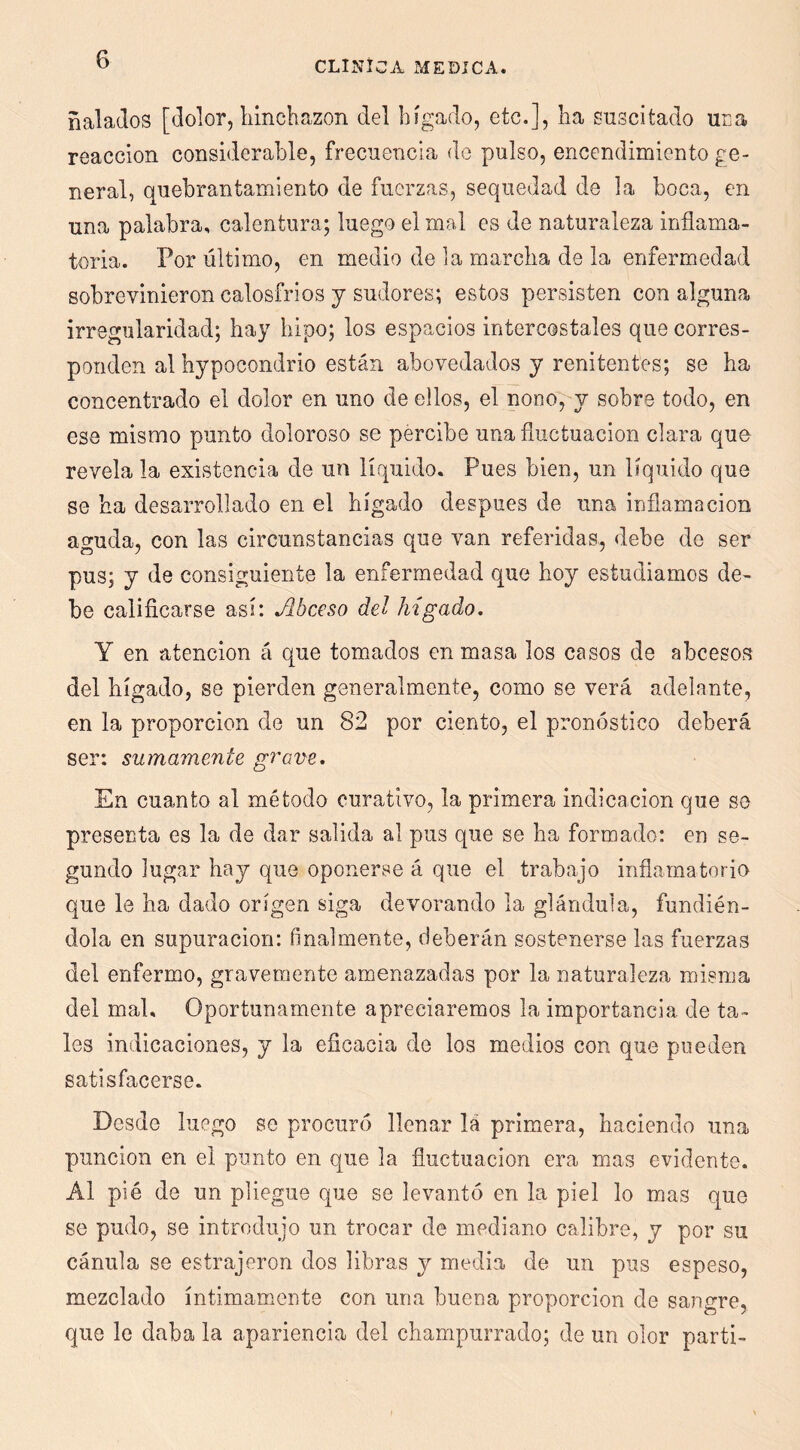 ñalaJos [dolor, hinchazón del hígado, etc.], ha suscitado uca reacción considerable, frecuencia de pulso, encendimiento ge- neral, quebrantamiento de fuerzas, sequedad de la boca, en una palabra, calentura; luego el mal es de naturaleza inflama- toria. Por último, en medio de la marcha de la enfermedad sobrevinieron calosfríos y sudores; estos persisten con alguna irregularidad; hay hipo; los espacios intercostales que corres- ponden al hypocondrio están abovedados y renitentes; se ha concentrado el dolor en uno de ellos, el nono^y sobre todo, en ese mismo punto doloroso se percibe una fluctuación clara que revela la existencia de un líquido. Pues bien, un líquido que se ha desarrollado en el hígado después de una inflamación aguda, con las circunstancias que van referidas, debe de ser pus; y de consiguiente la enfermedad que hoy estudiamos de- be calificarse así: Abceso del hígado, Y en atención á que tomados en masa los casos de abcesos del hígado, se pierden generalmente, como se verá adelante, en la proporción de un 82 por ciento, el pron(5stico deberá ser: sumamente grave, En cuanto al método curativo, la primera indicación que so presenta es la de dar salida al pus que se ha formado: en se- gundo lugar hay que oponerse á que el trabajo inflamatoria que le ha dado origen siga devorando la glándula, fundién- dola en supuración: finalmente, deberán sostenerse las fuerzas del enfermo, gravemente amenazadas por la naturaleza misma del mal. Oportunamente apreciaremos la importancia de ta- les indicaciones, y la eficacia de los medios con que pueden satisfacerse. Desde luego se procuró llenar lá primera, haciendo una punción en el punto en que la fluctuación era mas evidente. Al pié de un pliegue que se levantó en la piel lo mas que se pudo, se introdujo un trocar de mediano calibre, y por su cánula se estrajeron dos libras y media de un pus espeso, mezclado íntimamente con una buena proporción de sangre, que le daba la apariencia del champurrado; de un olor partí-