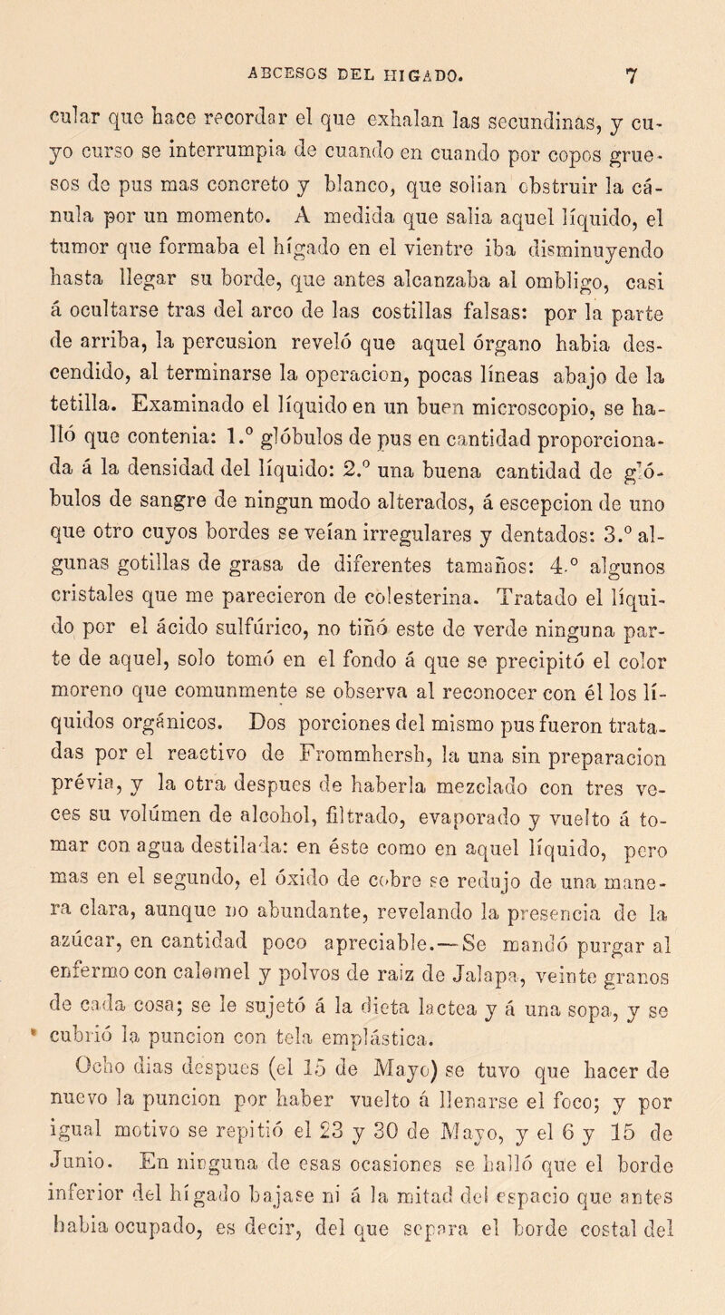 CDlar quG hace recordar el que exhalan las secundinas, y cu- yo curso se Interrumpia de cuando en cuando por copos grue- sos do pus mas concreto y blanco, que solían obstruir la cá- nula por un momento. A medida que salía aquel líquido, el tumor que formaba el hígado en el vientre iba disminuyendo hasta llegar su borde, que antes alcanzaba al ombligo, casi á ocultarse tras del arco de las costillas falsas: por la parte de arriba, la percusión reveló que aquel órgano había des- cendido, al terminarse la operación, pocas líneas abajo de la tetilla. Examinado el líquido en un buen microscopio, se ha- lló que contenia: l.° glóbulos de pus en cantidad proporciona- da á la densidad del líquido: 2,^ una buena cantidad de gló- bulos de sangre de ningún modo alterados, á escepcion de uno que otro cuyos bordes se veían irregulares y dentados: 3.® al- gunas gotillas de grasa de diferentes tamaños: 4-° algunos cristales que me parecieron de colesterina. Tratado el líqui- do por el ácido sulfúrico, no tiñó este de verde ninguna par- te de aquel, solo tomó en el fondo á que se precipitó el color moreno que comunmente se observa al reconocer con él los lí- quidos orgánicos. Dos porciones del mismo pus fueron trata- das por el reactivo de Frommhersh, la una sin preparación prévia, y la otra después de haberla mezclado con tres ve- ces su volumen de alcohol, filtrado, evaporado y vuelto á to- mar con agua destilada: en éste como en aquel líquido, pero mas en el segundo, el óxido de c(>bre se redujo de una mane- ra clara, aunque no abundante, revelando la presencia de la azúcar, en cantidad poco apreciable.—-Se mandó purgar al enfermo con calomel y polvos de raíz de Jalapa, veinte granos de cada cosa; se le sujetó á la dieta láctea y á una sopa., y se • cubrió la punción con tela emplástica. Ocho dias después (el 15 de Mayo) se tuvo que hacer de nuevo la punción por haber vuelto á llenarse el foco; y por igual motivo se repitió el 23 y 30 de Mayo, y el 6 y 15 de Junio. En ninguna de esas ocasiones se halló que el borde inferior del hígado bajase ni á la mitad del espacio que antes había ocupado, es decir, del que separa el borde costal del