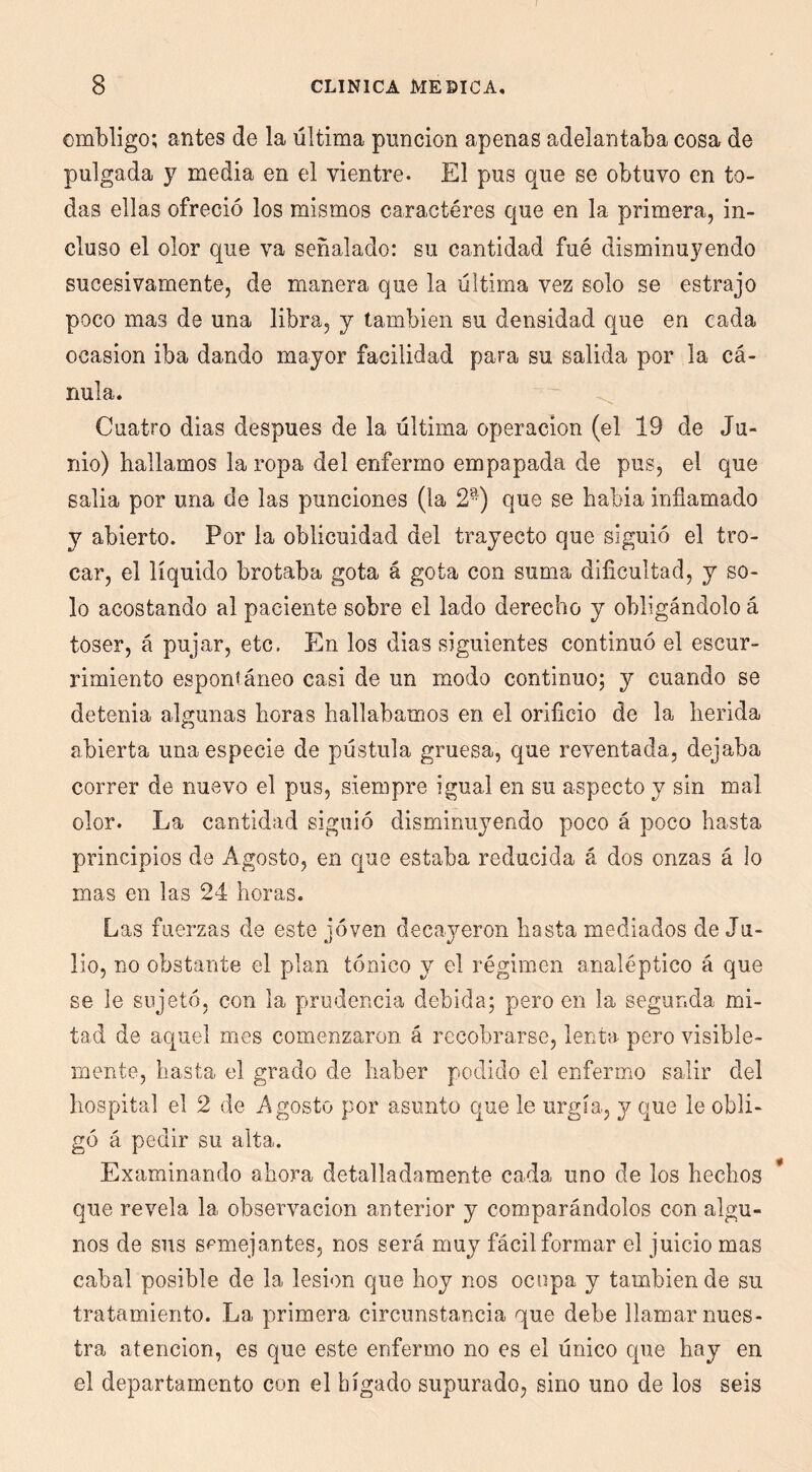 ombligo; antes de la última punción apenas adelantaba cosa de pulgada y media en el vientre. El pus que se obtuvo en to- das ellas ofreció los mismos caracteres que en la primera, in- cluso el olor que va señalado: su cantidad fué disminuyendo sucesivamente, de manera que la última vez solo se estrajo poco mas de una libra, y también su densidad que en cada ocasión iba dando mayor facilidad para su salida por la cá- nula. Cuatro dias después de la última operación (el 19 de Ju- nio) hallamos la ropa del enfermo empapada de pus, el que salia por una de las punciones (la 2-) que se habia inflamado y abierto. Por la oblicuidad del trayecto que siguió el tro- car, el líquido brotaba gota á gota con suma dificultad, y so- lo acostando al paciente sobre el lado derecho y obligándolo á toser, á pujar, etc. En los dias siguientes continuó el escur- rimiento espontáneo casi de un modo continuo; y cuando se detenia algunas horas hallábamos en el orificio de la herida abierta una especie de pústula gruesa, que reventada, dejaba correr de nuevo el pus, siempre igual en su aspecto y sin mal olor. La cantidad siguió disminuyendo poco á poco hasta principios de Agosto, en que estaba reducida á dos onzas á lo mas en las 24 horas. Las fuerzas de este jóven decayeron hasta mediados de Ju- lio, no obstante el plan tónico y el régimen analéptico á que se le sujetó, con la prudencia debida; pero en la segunda mi- tad de aquel mes comenzaron á recobrarse, lenta pero visible- mente, basta el grado de haber podido el enfermo salir del hospital el 2 de Agosto por asunto que le urgía, y que le obli- gó á pedir su alta. Examinando ahora detalladamente cada uno de los hechos * que revela la observación anterior y comparándolos con algu- nos de sus semejantes, nos será muy fácil formar el juicio mas cabal posible de la lesión que hoy nos ocupa y también de su tratamiento. La primera circunstancia que debe llamar nues- tra atención, es que este enfermo no es el único que hay en el departamento con el hígado supurado, sino uno de los seis