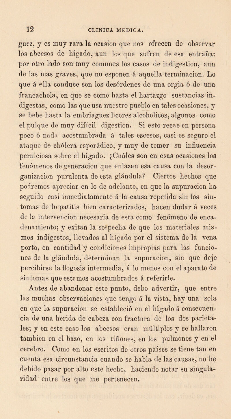 guez, j es muy rara la ocasión que nos ofrecen de observar los abcesos de hígado, aun los que sufren de esa entraña: por otro lado son muy comunes los casos de indigestión, aun de las mas graves, que no esponen á aquella terminación. Lo que á ella conduce son los desórdenes de una orgia ó de una francachela, en que se come hasta el hartazgo sustancias in- digestas, como las que usa nuestro pueblo en tales ocasiones, y se bebe hasta la embriaguez licores alcoholices, algunos como el pulque de muy difícil digestión. Si esto recae en persona poco ó nada acostumbrada á tales escesos, casi es seguro el ataque de cholera esporádico, y muy de temer su influencia perniciosa sobre el hígado. ¿Cuáles son en esas ocasiones los fenómenos de generación que enlazan esa causa con la desor- ganización purulenta de esta glándula? Ciertos hechos que podremos apreciar en lo de adelante, en que la supuración ha seguido casi inmediatamente á la causa repetida sin los sín- tomas de hepatitis bien caracterizados, hacen dudar á veces de la. intervención necesaria de esta como fenómeno de enca- denamiento; y exitan la sospecha de que los materiales mis- mos indigestos, llevados al hígado por el sistema de la vena porta, en cantidad y condiciones impropias para las funcio- nes de la glándula, determinan la supuración, sin que deje percibirse la flogosis intermedia, á lo menos con el aparato de síntomas que estamos acostumbrados á referirle. Antes de abandonar este punto, debo advertir, que entre las muchas observaciones que tengo á la vista, hay una sola en que la supuración se estableció en el hígado á consecuen- cia de una herida de cabeza con fractura de los dos parieta- les; y en este caso los abcesos eran múltiplos y se hallaron también en el bazo, en los riñones, en los pulmones y en el cerebro. Como en los escritos de otros países se tiene tan en cuenta esa circunstancia cuando se habla de las causas, no he debido pasar por alto este hecho, haciendo notar su singula- ridad entre los que me pertenecen.