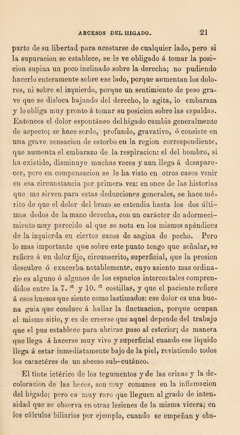 parte de su libertad para acostarse de cualquier lado, pero si la supuración se establece, se le ve obligado á tomar la posi- ción supina un poco inclinado sobre la derecha; no pudiendo hacerlo enteramente sobre ese lado, porque aumentan los dolo- res, ni sobre el izquierdo, porque un sentimiento de peso gra- ve que se disloca bajando del derecho, lo agita, lo embaraza y lo obliga muy pronto á tomar su posición sobre las espaldas. Entonces el dolor espontáneo del hígado cambia generalmente de aspecto; se hace sordo, profundo, gravativo, ó consiste en una grave sensación de estorbo en la región correspondiente, que aumenta el embarazo de la respiración: el del hombro, si ha existido, disminuye muchas veces y aun llega á desapare- cer, pero en compensación se le ha visto en otros casos venir en esa circunstancia por primera vez: en once de las historias que me sirven para estas deducciones generales, se hace mé- rito de que el dolor del brazo se estendia hasta los dos últi- mos dedos de la mano derecha, con un carácter de adormeci- miento muy parecido al que se nota en los mismos apéndices de la izquierda en ciertos casos de angina de pecho. Pero lo mas importante que sobre este punto tengo que señalar, se refiere á un dolor fijo, circunscrito, superficial, que la presión descubre ó exacerba notablemente, cuyo asiento mas ordina- rio es alguno ó algunos de los espacios intercostales compren- didos entre la 7. y 10. costillas, y que el paciente refiere á esos huesos que siente como lastimados: ese dolor es una bue- na guia que conduce á hallar la fiuctuacion, porque ocupan el mismo sitio, y es de creerse que aquel depende del trabajo que el pus establece para abrirse paso al esterior; de manera que llega á hacerse muy vivo y superficial cuando ese líquido llega á estar inmediatamente bajo de la piel, re vistiendo todos los caractéres de un abceso sub-cutáneo. El tinte ictérico de los tegumentos y de las orinas y la de- coloración de las heces, son muy comunes en la inflamación del hígado; pero es muy raro que lleguen al grado de inten- sidad que se observa en otras lesiones de la misma vícera; en los cálculos biliarios por ejemplo, cuando se empeñan y obs-