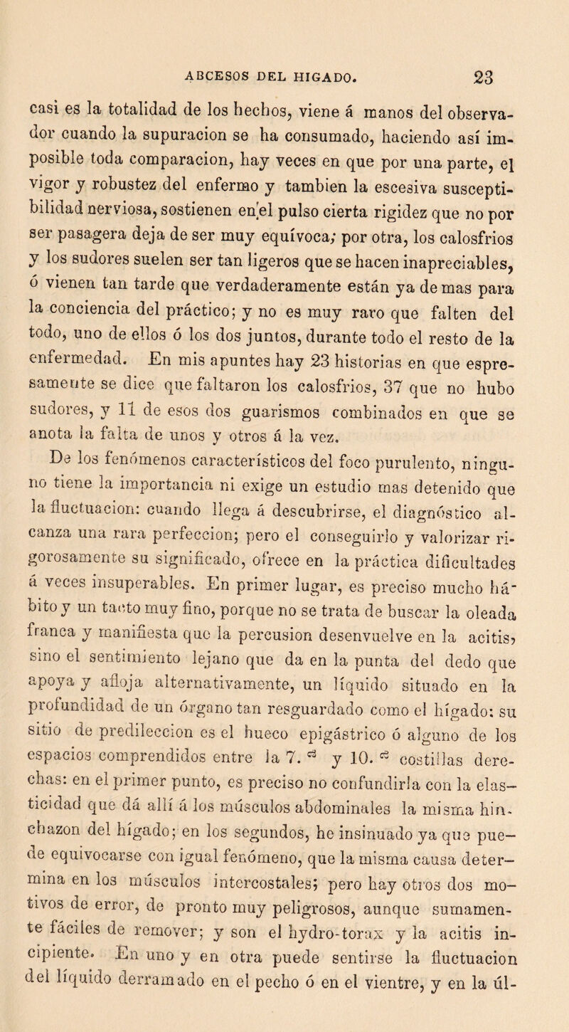 casi es la totalidad de los hechos, viene á manos del observa- dor cuando la supuración se ha consumado, haciendo así im- posible toda comparación, hay veces en que por una parte, el vigor y robustez del enfermo y también la escesiva suscepti- bilidad nerviosa, sostienen en[el pulso cierta rigidez que no por ser pasagera deja de ser muy equívoca; por otra, los calosfríos y los sudores suelen ser tan ligeros que se hacen inapreciables, ó vienen tan tarde que verdaderamente están ya de mas para la conciencia del práctico; y no es muy raro que falten del todo, uno de ellos ó los dos juntos, durante todo el resto de la enfermedad. En mis apuntes hay 23 historias en que espre- samecite se dice que faltaron los calosfríos, 37 que no hubo sudores, y 11 de esos dos guarismos combinados en que se anota i a falta de unos y otros á la vez. De los fenómenos característicos del foco purulento, ningu- no tiene la importancia ni exige un estudio mas detenido que la fluctuación: cuando llega á descubrirse, el diagnóstico al- canza una rara perfección; pero el conseguirlo y valorizar ri- gorosamente su significado, ofrece en la práctica dificultades á veces insuperables. En primer lugar, es preciso mucho há- bito y un tai5to muy fino, porque no se trata de buscar la oleada franca y manifiesta que la percusión desenvuelve en la acitis? smo el sentimiento lejano que da en la punta del dedo que apoya y afloja alternativamente, un líquido situado en la profundidad de un órgano tan resguardado como el hígado: su sitio de predilección es el hueco epigástrico ó alguno de los espacios comprendidos entre ia 7. y 10. ^ costillas dere- chas: en el primer punto, es preciso no confundirla con la elas- ticidad que dá allí á los músculos abdominales la misma hiru chazon del hígado; en los segundos, he insinuado ya que pue- de equivocarse con igual fenómeno, que la misma causa deter- mina en los músculos intercostales? pero hay otros dos mo- tivos de error, de pronto muy peligrosos, aunque sumamen- te fáciles de remover; y son el hydro-torax y la acitis in- cipiente. En uno y en otra puede sentirse la fluctuación del líquido derramado en el pecho ó en el vientre, y en la úl-