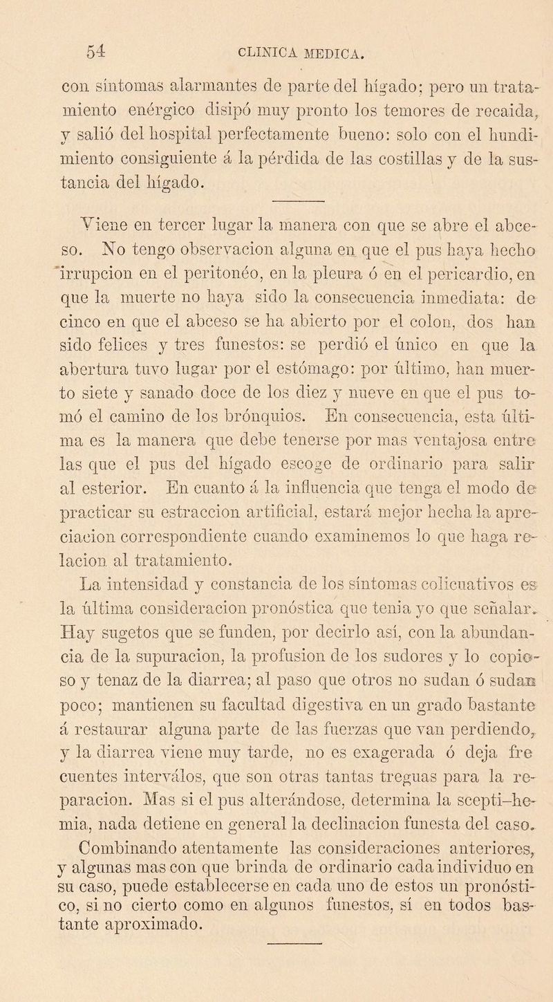 con síntomas alarmantes de parte del liígado; pero nn trata- miento enérgico disipó muy pronto los temores de rocaida, y salió delliospital perfectamente bueno: solo con el liundi- miento consiguiente á la pérdida de las costillas y de la sus- tancia del liigado. Yieiie en tercer lugar la manera con que se abre el abce- so. No tengo observación alguna en que el pus haya hecho irrupción en el peritonéo, en la pleura ó en el pericardio, en que la muerte no haya sido la consecuencia inmediata: de cinco en que el abceso se ha abierto por el colon, dos han sido felices y tres funestos: se perdió el único en que la abertura tuvo lugar por el estómago: por último, han muer- to siete y sanado doce de los diez y nueve en que el pus to- mó el camino de los brónquios. En consecuencia, esta últi- ma es la manera que debe tenerse por mas ventajosa entre las que el pus del hígado escoge de ordinario para salir al esterior. En cuanto á la influencia que tenga el modo de- practicar su estraccion artificial, estará mejor hecha la apre- ciación correspondiente cuando examinemos lo que haga re- lación al tratamiento. La intensidad y constancia de los síntomas colicuativos es la última consideración pronóstica que tenia yo que señalar. Hay sugetos que se funden, por decirlo así, con la abundan- cia de la supuración, la profusión de los sudores y lo copio- so y tenaz de la diarrea; al paso que otros no sudan ó sudas poco; mantienen su facultad digestiva en un grado bastante á restaurar alguna parte de las fuerzas que van perdiendo, y la diarrea viene muy tarde, no es exagerada ó deja fre cuentes interválos, que son otras tantas treguas para la re- paración, Mas si el pus alterándose, determina la scepti-he- inia, nada detiene en general la declinación funesta del caso. Combinando atentamente las consideraciones anteriores, y algunas mas con que brinda de ordinario cada individuo en su caso, puede establecerse en cada uno de estos un pronósti- co, si no cierto como en algunos funestos, sí en todos bas- tante aproximado.