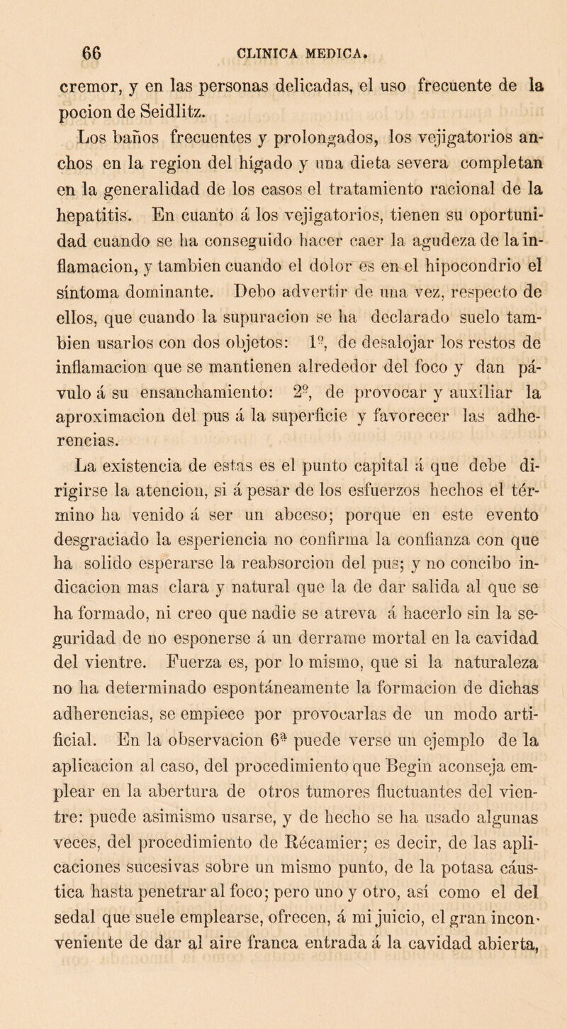 crémor, y en las personas delicadas, el uso frecuente de la pocion de Seidlitz. Los baños frecuentes y prolongados, los vejigatorios an- chos en la región del hígado y una dieta severa completan en la generalidad de los casos el tratamiento racional de la hepatitis. En cuanto á los vejigatorios, tienen su oportuni- dad cuando se ha conseguido hacer caer la agudeza de la in- flamación, y también cuando el dolor es en el hipocondrio el síntoma dominante. Debo advertir de una vez, respecto de ellos, que cuando la supuración se ha declarado suelo tam- bién usarlos con dos objetos: L-, de desalojar los restos de inflamación que se mantienen alrededor del foco y dan pá- vulo á su ensanchamiento: 2, de provocar y auxiliar la aproximación del pus á la superficie y favorecer las adhe- rencias. La existencia de estas es el punto capital á que debe di- rigirse la atención, si á pesar de los esfuerzos hechos el tér- mino ha venido á ser un abceso; porque en este evento desgraciado la esperiencia no confirma la confianza con que ha solido esperarse la reabsorción del pus; y no concibo in- dicación mas clara y natural que la de dar salida al que se ha formado, ni creo que nadie se atreva á hacerlo sin la se- guridad de no esponerse á un derramo mortal en la cavidad del vientre. Fuerza es, por lo mismo, que si la naturaleza no ha determinado espontáneamente la formación de dichas adherencias, se empiece por provocarlas de un modo arti- ficial. En la observación 6- puede verse un ejemplo de la aplicación al caso, del procedimiento que Begin aconseja em- plear en la abertura de otros tumores fluctuantes del vien- tre: puede asimismo usarse, y de hecho se ha usado algunas veces, del procedimiento de Récamier; es decir, de las apli- caciones sucesivas sobre un mismo punto, de la potasa cáus- tica hasta penetrar al foco; pero uno y otro, asi como el del sedal que suele emplearse, ofrecen, á mi juicio, el gran incon' veniente de dar al aire franca entrada á la cavidad abierta,