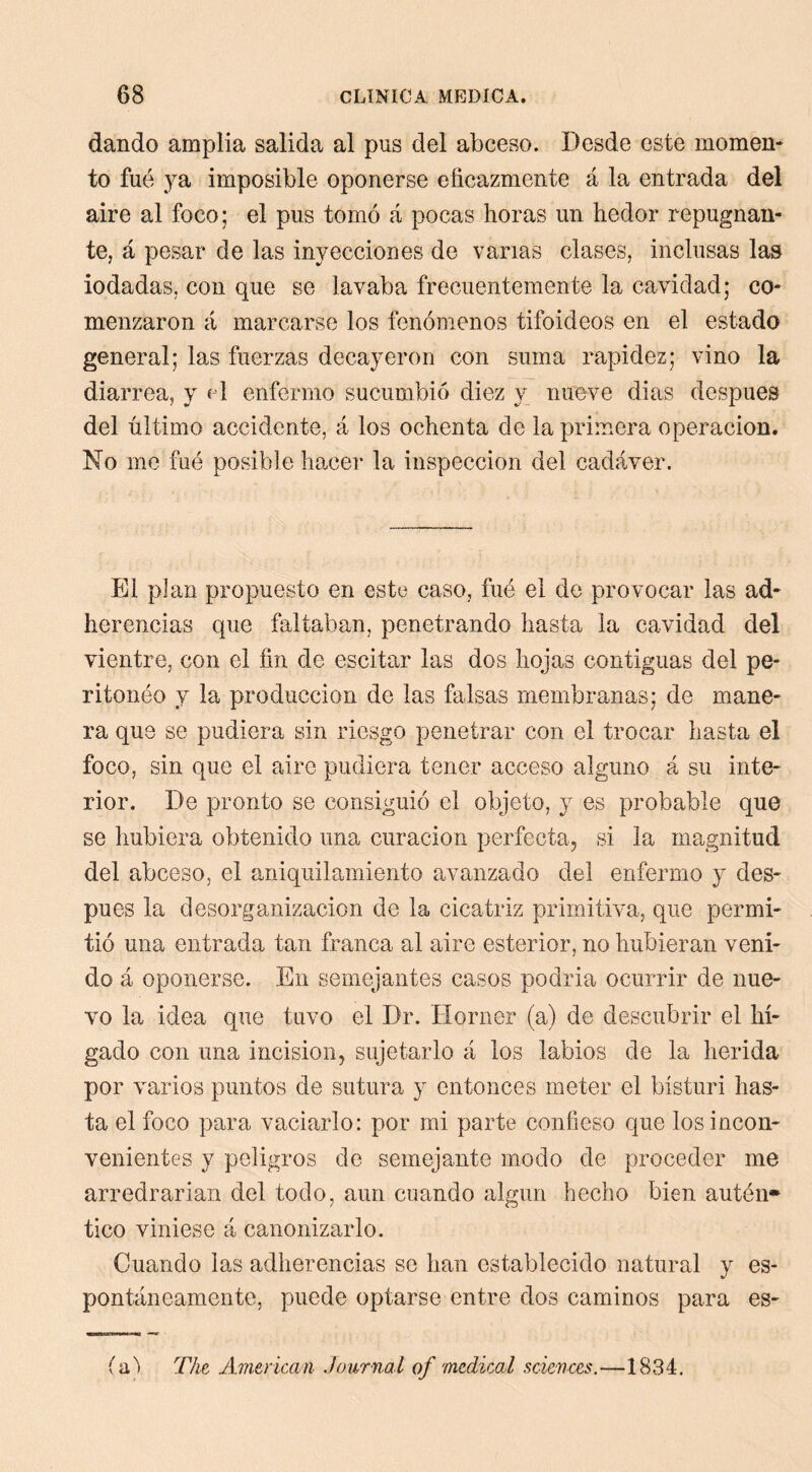 dando amplia salida al pus del abceso. Desde este momen- to fué ysL imposible oponerse eficazmente á la entrada del aire al foco; el pus tomó á pocas horas un hedor repugnan- te, á pesar de las inyecciones de vanas clases, inclusas las iodadas, con que se lavaba frecuentemente la cavidad; co- menzaron á marcarse los fenómenos tifoideos en el estado general; las fuerzas decayeron con suma rapidez; vino la diarrea, y «d enfermo sucumbió diez y nueve dias después del último accidente, á los ochenta de la primera operación. No me filé posible hacer la inspección del cadáver. El plan propuesto en este caso, fué el de provocar las ad- herencias cpie faltaban, penetrando hasta la cavidad del vientre, con el fin de escitar las dos hojas contiguas del pe- ritonéo y la producción de las falsas membranas; de mane- ra que se pudiera sin riesgo penetrar con el trocar hasta el foco, sin que el aire pudiera tener acceso alguno á su inte- rior. De pronto se consiguió el objeto, y es probable que se hubiera obtenido una curación perfecta, si la magnitud del abceso, el aniquilamiento avanzado del enfermo y des- pués la desorganización de la cicatriz primitiva, que permi- tió una entrada tan franca al aire esterior, no hubieran veni- do á oponerse. En semejantes casos podria ocurrir de nue- vo la idea que tuvo el Dr. Horner (a) de descubrir el hí- gado con una incisión, sujetarlo á los labios de la herida por varios puntos de sutura y entonces meter el bísturi has- ta el foco para vaciarlo: por mi parte confieso que los incon- venientes y peligros de semejante modo de proceder me arredrarían del todo, aun cuando algún hecho bien autén» tico viniese á canonizarlo. Cuando las adherencias se han establecido natural y es- pontáneamente, puede optarse entre dos caminos para es- (ix) T/ie American Journal of 'medical Sciences.—1834.