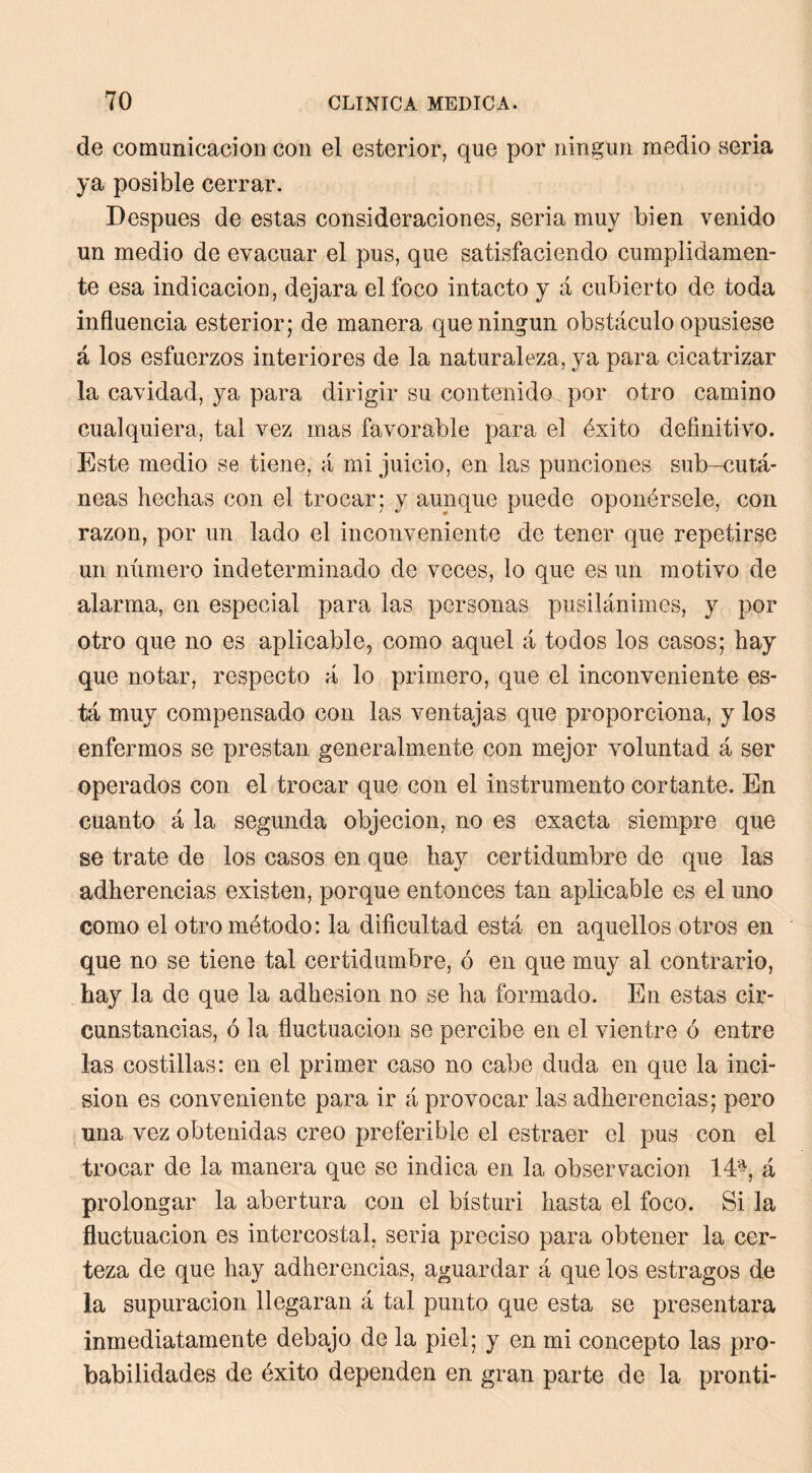 de comunicación con el esterior, que por ningún medio seria ya posible cerrar. Después de estas consideraciones, seria muy bien venido un medio de evacuar el pus, que satisfaciendo cumplidamen- te esa indicación, dejara el foco intacto y á cubierto de toda influencia esterior; de manera que ningún obstáculo opusiese á los esfuerzos interiores de la naturaleza, ya para cicatrizar la cavidad, ya para dirigir su contenido por otro camino cualquiera, tal vez mas favorable para el éxito definitivo. Este medio se tiene, á mi juicio, en las punciones sub-cutá- neas hechas con el trocar; y aunque puede oponérsele, con razón, por un lado el inconveniente de tener que repetirse un número indeterminado de veces, lo que es un motivo de alarma, en especial para las personas pusilánimes, y por otro que no es aplicable, como aquel á todos los casos; hay que notar, respecto á lo primero, que el inconveniente es- tá muy compensado con las ventajas que proporciona, y los enfermos se prestan generalmente con mejor voluntad á ser operados con el trocar que con el instrumento cortante. En cuanto á la segunda objeción, no es exacta siempre que se trate de los casos en que hay certidumbre de que las adherencias existen, porque entonces tan aplicable es el uno como el otro método: la dificultad está en aquellos otros en que no se tiene tal certidumbre, ó en que muy al contrario, hay la de que la adhesión no se ha formado. En estas cir- cunstancias, ó la fluctuación se percibe en el vientre ó entre las costillas: en el primer caso no cabe duda en que la inci- sión es conveniente para ir á provocar las adherencias; pero una vez obtenidas creo preferible el estraer el pus con el trocar de la manera que se indica en la observación lá'^, á prolongar la abertura con el bísturi hasta el foco. Si la fluctuación es intercostal, seria preciso para obtener la cer- teza de que hay adherencias, aguardar á que los estragos de la supuración llegaran á tal punto que esta se presentara inmediatamente debajo de la piel; y en mi concepto las pro- babilidades de éxito dependen en gran parte de la pronti-