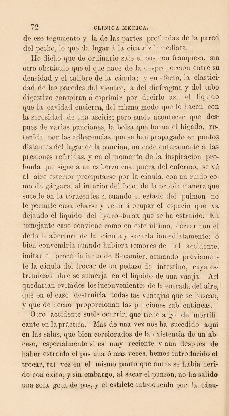 de ese tegumento y la de las partes profundas de la pared del pecho, lo que da lugar á la cicatriz inmediata. He dicho que de ordinario sale el pus con franqueza, sin otro obstáculo que el que nace de la desproporción entre su densidad y el calibre de la cánula; y en efecto, la elastici- dad de las paredes del vientre, la del diafragma y del tubo digestivo conspiran á esprimir, por decirlo así, el líquido que la cavidad encierra, del mismo modo que lo hacen con la serosidad de una ascitis; pero suele acontecer que des- pués de varias punciones, la bolsa que forma el hígado, re- tenida por las adherencias que se han propagado en puntos distantes del lugar de la punción, no cede enteramente á las presiones referidas, y en el momento de la inspiración pro- funda que sigue á un esfuerzo cualquiera del enfermo, se vé al aire esterior precipitarse por la cánula, con un ruido co- mo de gárgara, al interior del foco; de la propia manera que sucede en la toracentes s, cuando el estado del pulmón no le permite ensanchars ‘ y venir á ocupar el espacio que va dejando el líquido del hydro-tórax que se ha estraido. En semejante caso conviene como en este último, cerrar con el dedo la abertura de la cánula y sacarla inmediatamente: ó bien convendría cuando hubiera temores de tal accidente, imitar el procedimiento de Kecamier. armando préviamen- te la cánula del trocar de un pedazo de intestino, cuya es- tremidad libre se sumerja en el liquido de una vasija. Así quedarian evitados los inconvenientes de la entrada del aire, que en el caso destruiría todas las ventajas que se buscan, y que de hecho proporcionan las punciones sub-cutáneas. Otro accidente suele ocurrir, que tiene algo de mortifi- cante en la práctica. Mas de una vez nos ha sucedido aquí en las salas, que bien cerciorados de la < xistencia de un ab- ceso, especialmente si es muy reciente, y aun después de haber estraido el pus una ó mas veces, hemos introducido el trocar, tal vez en el mismo punto que antes se había heri- do con éxito; y sin embargo, al sacar el punzón, no ha salido una sola gota de pus, y el estilete introducido por la cánu-