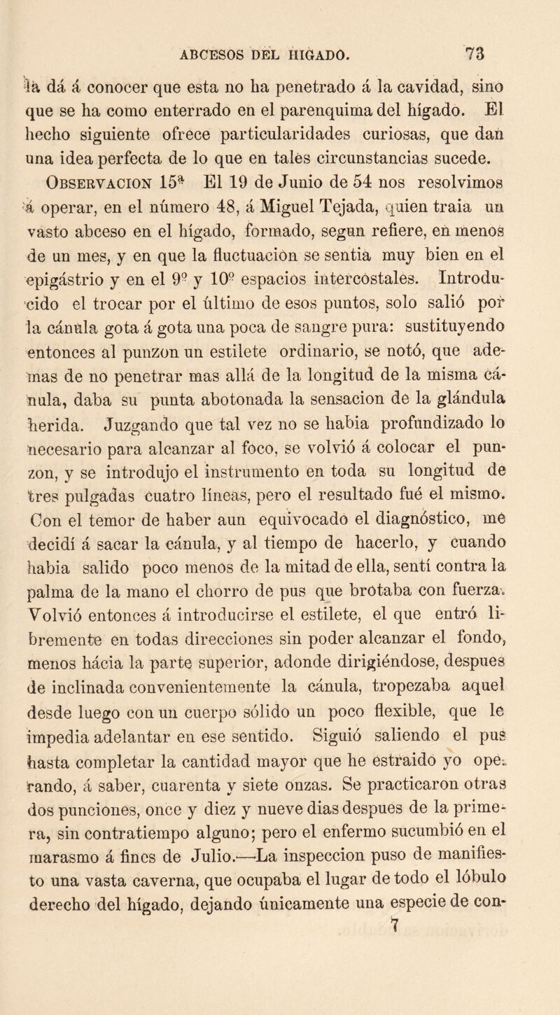 la dá á conocer que esta no ha penetrado á la cavidad, sino que se ha como enterrado en el parenquima del higado. El hecho siguiente ofrece particularidades curiosas, que dan una idea perfecta de lo que en tales circunstancias sucede. Observación 15- El 19 de Junio de 54 nos resolvimos operar, en el número 48, á Miguel Tejada, quien traia un vasto abceso en el hígado, formado, según refiere, en menos de un mes, j en que la fluctuación se sentía muy bien en el epigástrio y en el 9- y 10- espacios intercostales. Introdu* ■cido el trocar por el último de esos puntos, solo salió por la cánula gota á gota una poca de sangre pura: sustituyendo entonces al punzón un estílete ordinario, se notó, que ade- inas de no penetrar mas allá de la longitud de la misma cá- nula, daba su punta abotonada la sensación de la glándula herida. Juzgando que tal vez no se había profundizado lo necesario para alcanzar al foco, se volvió á colocar el pun- zón, y se introdujo el instrumento en toda su longitud dé tres pulgadas cuatro líneas, pero el resultado fué el mismo. Con el temor de haber aun equivocado el diagnóstico, mé decidí á sacar la cánula, y al tiempo de hacerlo, y cuando había salido poco menos de la mitad de ella, sentí contra la palma de la mano el chorro de pus que brotaba con fuerza,, Volvió entonces á introducirse el estilete, el que entró li- bremente en todas direcciones sin poder alcanzar el fondo, menos hácia la parte superior, adonde dirigiéndose, después de inclinada convenientemente la cánula, tropezaba aquel desde luego con un cuerpo sólido un poco flexible, que le impedia adelantar en ese sentido. Siguió saliendo el pus hasta completar la cantidad mayor que he estraidó yo ope^ raudo, á saber, cuarenta y siete onzas. Se practicaron otras dos punciones, once y diez y nueve dias después de la prime- ra, sin contratiempo alguno; pero el enfermo sucumbió en el marasmo á fines de Julio.'—'La inspección puso de manifies- to una vasta caverna, que ocupaba el lugar de todo el lobulo derecho del hígado, dejando únicamente una especie de con- 7