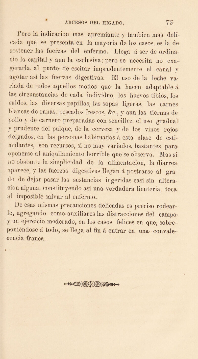 » Pero la indicación mas apremiante y también mas deli- cada que se presenta en la mayoría de los casos, es la de sostener las fuerzas del enfermo. Llega á ser de ordina- rio la capital y aun la esclusiva; pero se necesita no exa- gerarla, al punto de escitar imprudentemente el canal y agotar así las fuerzas digestivas. El uso de la leche va- riada de todos aquellos modos que la hacen adaptable á las circunstancias de cada individuo, los huevos tibios, los caldos, las diversas papillas, las sopas ligeras, las carnes blancas de ranas, pescados frescos, &c., y aun las tiernas de pollo y de carnero preparadas con sencillez, el uso gradual y prudente del pulque, de la cerveza y de los vinos rojos delgados, en las personas habituadas á esta clase de esti- mulantes, son recursos, si no muy variados, bastantes pam oponerse al aniquilamiento horrible que se observa. Mas si no obstante la simplicidad de la alimentación, la diarrea a iparece, y las fuerzas digestivas llegan á postrarse al gra- do do dejar pasar las sustancias ingeridas casi sin altera- ción alguna, constituyendo así una verdadera lienteria, toca al imposible salvar al enfermo. De esas mismas precauciones delicadas es preciso rodear- le, agregando como auxiliares las distracciones del campo = y un ejercicio moderado, en los casos felices en que, sobre- poniéndose á todo, se llega al fin á entrar en una convale- cencia franca.