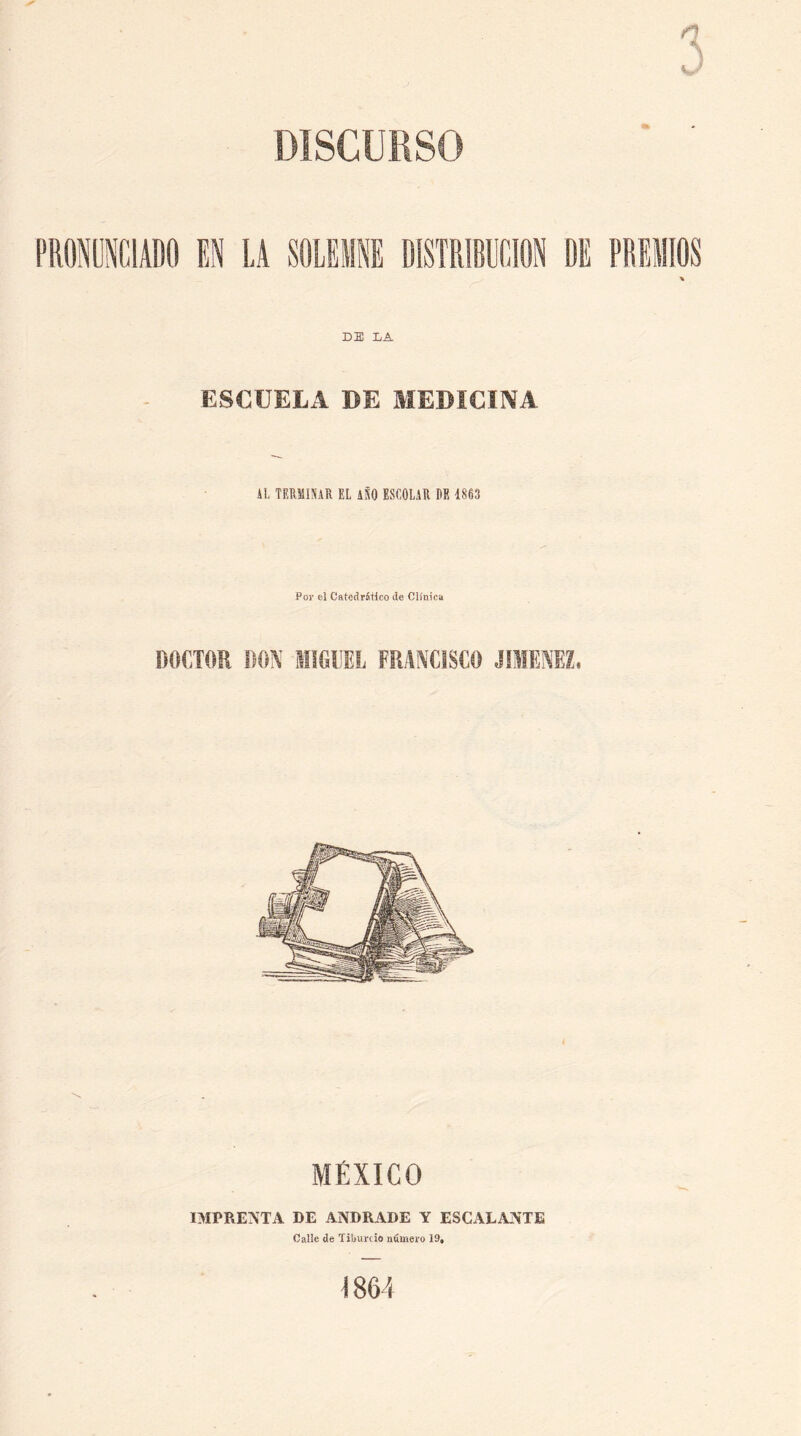 DISCURSO DE DA ESCUELA DE MEDÍCÍlVA kl TERMINAR EL iSO ESCOLAR PE 1863 Por el CatedrStlco de Clínica DOCTOR DON MIGUEL FRANCISCO MÉXICO IMPRE^TA DE ANDRADE Y ESCALANTE Calle de Tibunio numero 19, 1864