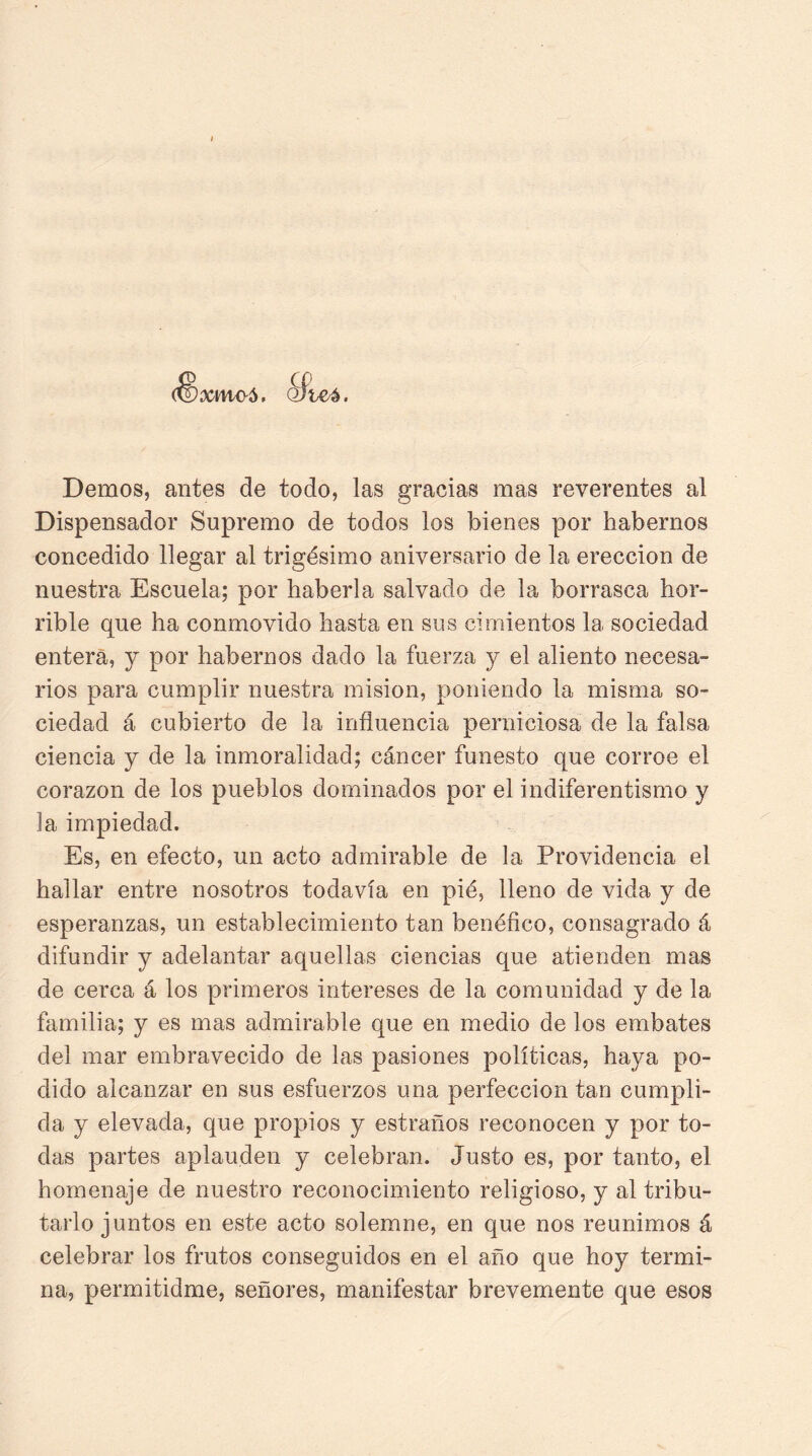 xmo5 Demos, antes de todo, las gracias mas reverentes al Dispensador Supremo de todos los bienes por habernos concedido llegar al trigésimo aniversario de la erección de nuestra Escuela; por haberla salvado de la borrasca hor- rible que ha conmovido hasta en sus cimientos la sociedad entera, y por habernos dado la fuerza y el aliento necesa- rios para cumplir nuestra misión, poniendo la misma so- ciedad á cubierto de la influencia perniciosa de la falsa ciencia y de la inmoralidad; cáncer funesto que corroe el corazón de los pueblos dominados por el indiferentismo y la impiedad. Es, en efecto, un acto admirable de la Providencia el hallar entre nosotros todavía en pié, lleno de vida y de esperanzas, un establecimiento tan benéfico, consagrado á difundir y adelantar aquellas ciencias que atienden mas de cerca á los primeros intereses de la comunidad y de la familia; y es mas admirable que en medio de los embates del mar embravecido de las pasiones políticas, haya po- dido alcanzar en sus esfuerzos una perfección tan cumpli- da y elevada, que propios y estraños reconocen y por to- das partes aplauden y celebran. Justo es, por tanto, el homenaje de nuestro reconocimiento religioso, y al tribu- tarlo juntos en este acto solemne, en que nos reunimos á celebrar los frutos conseguidos en el año que hoy termi- na, permitidme, señores, manifestar brevemente que esos