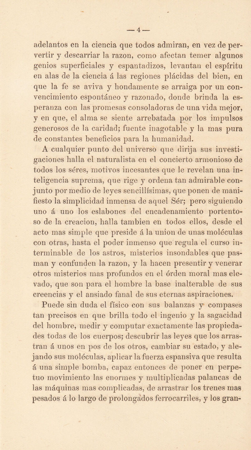 adelantos en la ciencia que todos admiran, en vez de per- vertir y descarriar la razón, como afectan temer algunos genios superficiales y espantadizos, levantan el espíritu en alas de la ciencia á las regiones plácidas del bien, en que la fe se aviva y hondamente se arraiga por un con- vencimiento espontáneo y razonado, donde brinda la es- peranza con las promesas consoladoras de una vida mejor, y en que, el alma se siente arrebatada por los impulsos generosos de la caridad; fuente inagotable y la mas pura de constantes beneficios para la humanidad. A cualquier punto del universo que dirija sus investi- gaciones halla el naturalista en el concierto armonioso de todos los seres, motivos incesantes que le revelan una in- teligencia suprema, que rige y ordena tan admirable con- junto por medio de leyes sencillísimas, que ponen de mani- fiesto la simplicidad inmensa de aquel Sér; pero siguiendo uno á uno los eslabones del encadenamiento portento- so de la creación, halla también en todos ellos, desde el acto mas simple que preside á la unión de unas moléculas con otras, hasta el poder inmenso que regula el curso in- terminable de los astros, misterios insondables que pas- man y confunden la razón, y la hacen presentir y venerar otros misterios mas profundos en el orden moral mas ele- vado, que son para el hombre la base inalterable de sus creencias y el ansiado fanal de sus eternas aspiraciones. Puede sin duda el físico con sus balanzas y compases tan precisos en que brilla todo el ingenio y la sagacidad del hombre, medir y computar exactamente las propieda- des todas de los cuerpos; descubrir las leyes que los arras- tran á unos en pos de los otros, cambiar su estado, y ale- jando sus moléculas, aplicar la fuerza espansiva que resulta á una simple bomba, capaz entonces de poner en perpe- tuo movimiento las enormes y multiplicadas palancas de las máquinas mas complicadas, de arrastrar los trenes mas pesados á lo largo de prolongados ferrocarriles, y los gran-