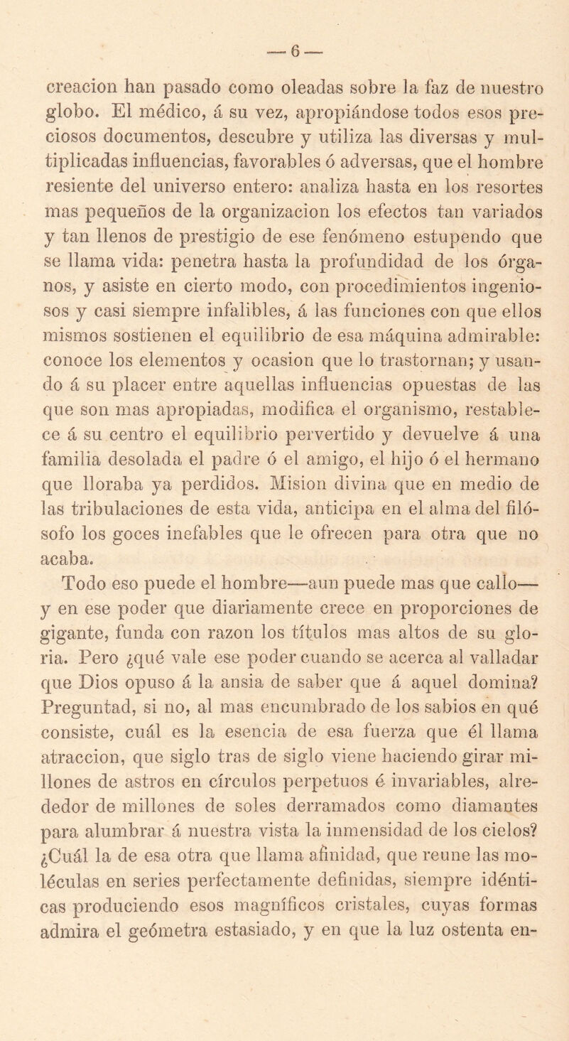 creación han pasado como oleadas sobre la faz de nuestro globo. El médico, á su vez, apropiándose todos esos pre- ciosos documentos, descubre y utiliza las diversas y mul- tiplicadas influencias, favorables ó adversas, que el hombre resiente del universo entero: analiza hasta en los resortes mas pequeños de la organización los efectos tan variados y tan llenos de prestigio de ese fenómeno estupendo que se llama vida: penetra hasta la profundidad de los órga- nos, y asiste en cierto modo, con procedimientos ingenio- sos y casi siempre infalibles, á las funciones con que ellos mismos sostienen el equilibrio de esa máquina admirable: conoce los elementos y ocasión que lo trastornan; y usan- do á su placer entre aquellas influencias opuestas de las que son mas apropiadas, modiflca el organismo, restable- ce á su centro el equilibrio pervertido y devuelve á una familia desolada el padre ó el amigo, el hijo ó el hermano que lloraba ya perdidos. Misión divina que en medio de las tribulaciones de esta vida, anticipa en el alma del filó- sofo los goces inefables que le ofrecen para otra que no acaba. Todo eso puede el hombre—aun puede mas que callo— y en ese poder que diariamente crece en proporciones de gigante, funda con razón los títulos mas altos de su glo- ria. Pero ¿qué vale ese poder cuando se acerca al valladar que Dios opuso á la ansia de saber que á aquel domina? Preguntad, si no, al mas encumbrado de los sabios en qué consiste, cuál es la esencia de esa fuerza que él llama atracción, que siglo tras de siglo viene haciendo girar mi- llones de astros en círculos perpetuos é invariables, alre- dedor de millones de soles derramados como diamantes para alumbrar á nuestra vista la inmensidad de los cielos? ¿Cuál la de esa otra que llama afinidad, que reúne las mo- léculas en series perfectamente definidas, siempre idénti- cas produciendo esos magníficos cristales, cuyas formas admira el geómetra estasiado, y en que la luz ostenta en-