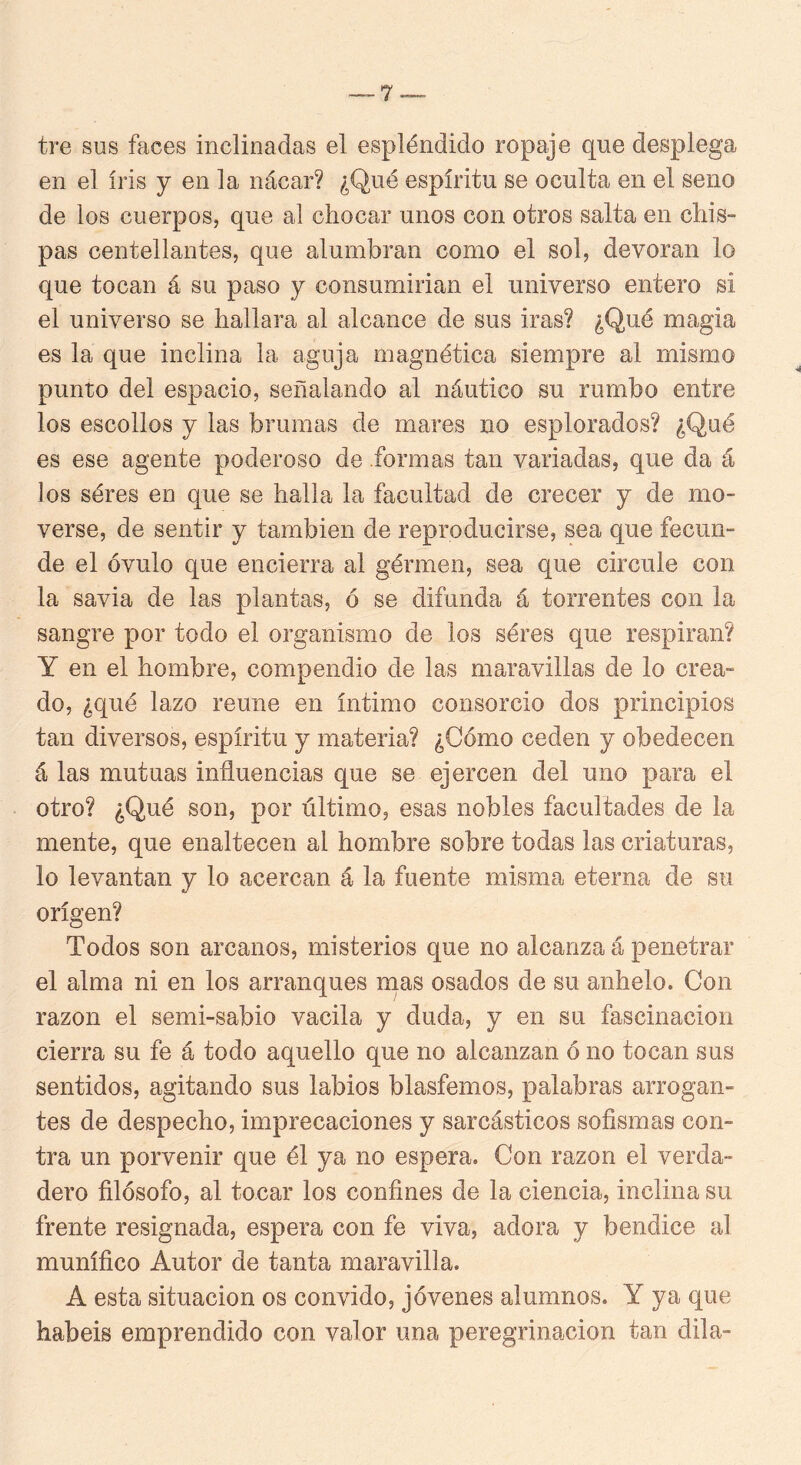 tre sus faces inclinadas el espléndido ropaje que desplega en el iris y en la nácar? ¿Qué espíritu se oculta en el seno de los cuerpos, que al chocar unos con otros salta en chis- pas centellantes, que alumbran como el sol, devoran lo que tocan á su paso y consumirían el universo entero si el universo se hallara al alcance de sus iras? ¿Qué magia es la que inclina la aguja magnética siempre al mismo punto del espacio, señalando al náutico su rumbo entre los escollos y las brum¿is de mares no esplorados? ¿Qué es ese agente poderoso de .formas tan variadas, que da á los séres en que se halla la facultad de crecer y de mo- verse, de sentir y también de reproducirse, sea que fecun- de el óvulo que encierra al gérmen, sea que circule con la savia de las plantas, ó se difunda á torrentes con la sangre por todo el organismo de los séres que respiran? Y en el hombre, compendio de las maravillas de lo crea- do, ¿qué lazo reúne en íntimo consorcio dos principios tan diversos, espíritu y materia? ¿Cómo ceden y obedecen á las mutuas influencias que se ejercen del uno para el otro? ¿Qué son, por último, esas nobles facultades de la mente, que enaltecen al hombre sobre todas las criaturas, lo levantan y lo acercan á la fuente misma eterna de su origen? Todos son arcanos, misterios que no alcanza á penetrar el alma ni en los arranques nías osados de su anhelo. Con razón el semi-sabio vacila y duda, y en su fascinación cierra su fe á todo aquello que no alcanzan ó no tocan sus sentidos, agitando sus labios blasfemos, palabras arrogan- tes de despecho, imprecaciones y sarcásticos sofismas con- tra un porvenir que él ya no espera. Con razón el verda- dero filósofo, al tocar los confines de la ciencia, inclina su frente resignada, espera con fe viva, adora y bendice al munífico Autor de tanta maravilla. A esta situación os convido, jóvenes alumnos. Y ya que habéis emprendido con valor una peregrinación tan dila-