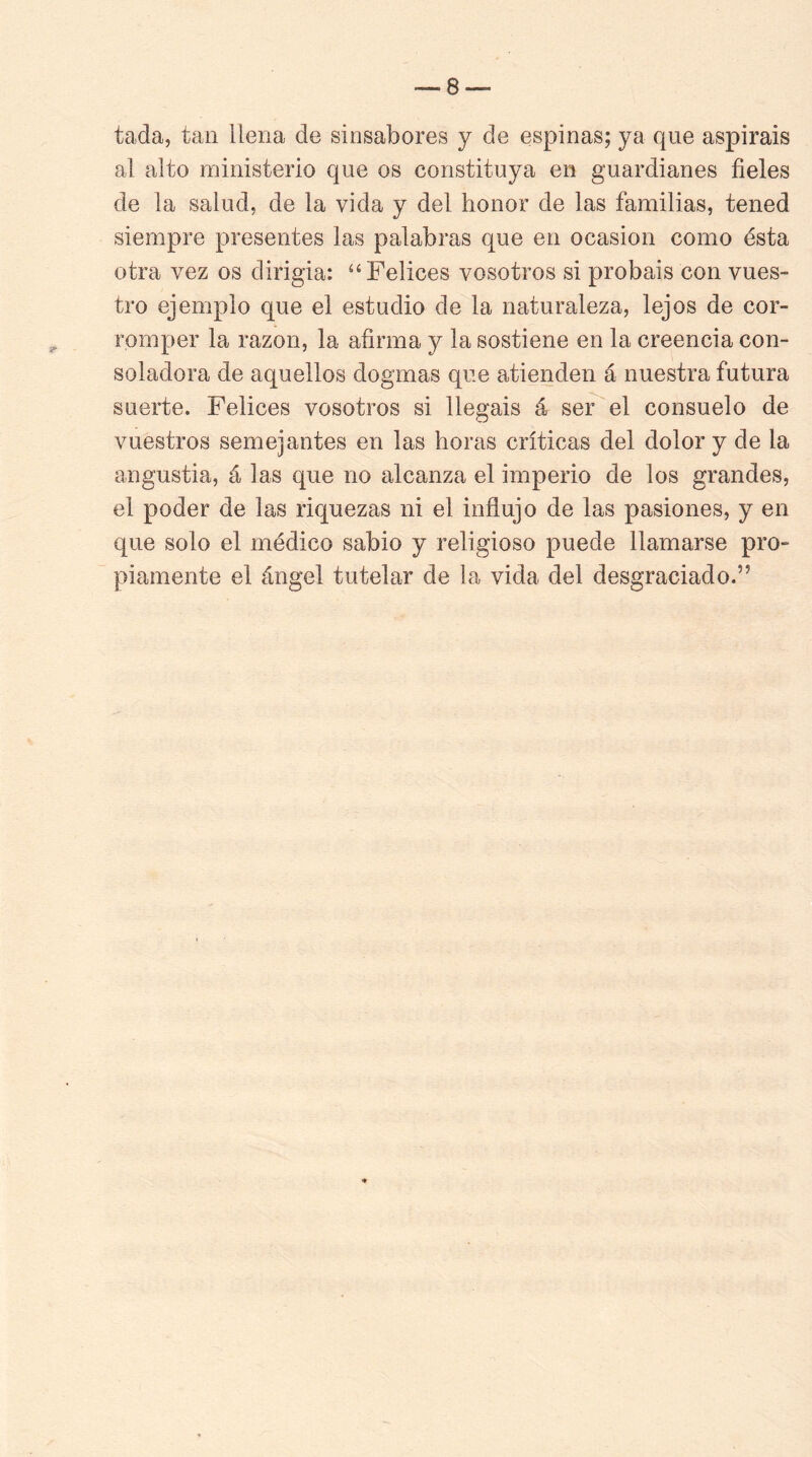 tada, tan llena de sinsabores y de espinas; ya que aspiráis al alto ministerio que os constituya en guardianes fieles de la salud, de la vida y del honor de las familias, tened siempre presentes las palabras que en ocasión como ésta otra vez os dirigía: “Felices vosotros si probáis con vues- tro ejemplo que el estudio de la naturaleza, lejos de cor- romper la razón, la afirma y la sostiene en la creencia con- soladora de aquellos dogmas que atienden á nuestra futura suerte. Felices vosotros si llegáis á ser el consuelo de vuestros semejantes en las horas críticas del dolor y de la angustia, á las que no alcanza el imperio de los grandes, el poder de las riquezas ni el indujo de las pasiones, y en que solo el médico sabio y religioso puede llamarse pro- piamente el ángel tutelar de la vida del desgraciado.”