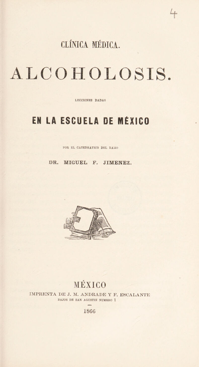 CLÍNICA MÉDICA. ALCOHOLOSIS LECCIONES DADAS EN LA ESCUELA DE MÉXICO POR EL CATEDRATICO DEL RAMO DH. MIGUEL F. JIMENEZ. AIÉXICO IMPRENTA DE J. M. ANDRADE Y F. ESCALANTE BAJOS DE SAN AGUSTIN NUMERO 1 1866