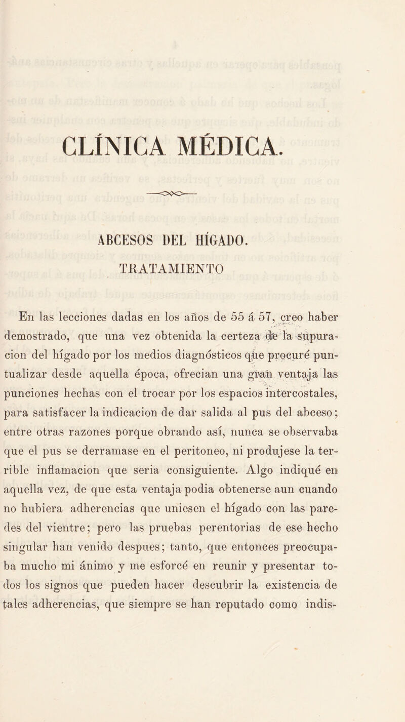 ABCESOS DEL HÍGADO. TRATAMIENTO En las lecciones dadas en los años de 55 á 57, creo haber demostrado, que una vez obtenida la certeza de la supura- ción del hígado por los medios diagnósticos qhe procuré pun- tualizar desde aquella época, ofrecian una gí^añ ventaja las punciones hechas con el trocar por los espacios intercostales, para satisfacer la indicación de dar salida al pus del abceso; entre otras razones porque obrando así, nunca se observaba que el pus se derramase en el peritoneo, ni produjese la ter- rible inflamación que seria consiguiente. Algo indiqué en aquella vez, de que esta ventaja podia obtenerse aun cuando no hubiera adherencias que uniesen el hígado con las pare- des del vientre; pero las pruebas perentorias de ese hecho singular han venido después; tanto, que entonces preocupa- ba mucho mi ánimo y me esforcé en reunir y presentar to- dos los signos que pueden hacer descubrir la existencia de tales adherencias, que siempre se han reputado como indis-