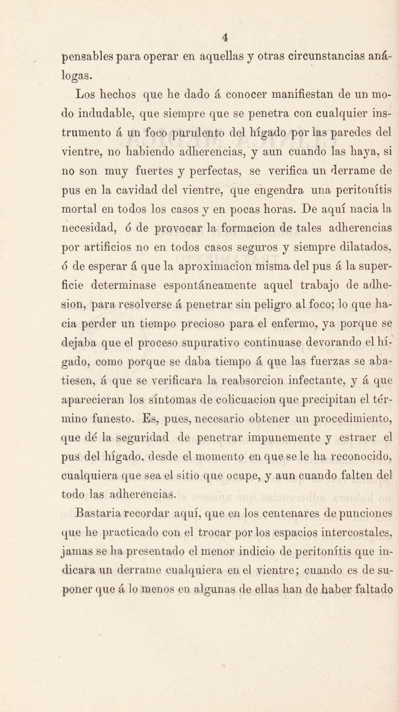 pensables para operar en aquellas j otras circunstancias aná- logas. Los hechos que he dado á conocer manifiestan de un mo- do indudable, que siempre que se penetra con cualquier ins- trumento á un foco purulento del hígado por las paredes del vientre, no habiendo adherencias, y aun cuando las haya, si no son muy fuertes y perfectas, se verifica un derrame de pus en la cavidad del vientre, que engendra una peritonitis mortal en todos los casos y en pocas horas. De aquí nacia la necesidad, ó de provocar la formación de tales adherencias por artificios no en todos casos seguros y siempre dilatados, d de esperar á que la aproximación misma del pus á la super- ficie determinase espontáneamente aquel trabajo de adhe- sión, para resolverse á penetrar sin peligro al foco; lo que ha- cia perder un tiempo precioso para el enfermo, ya porque se dejaba que el proceso supurativo continuase devorando el hí- gado, como porque se daba tiempo á que las fuerzas se aba- tiesen, á que se verificara la reabsorción infectante, y á que aparecieran los síntomas de colicuación que precipitan el tér- mino funesto. Es, pues, necesario obtener un procedimiento, que dé la seguridad de penetrar impunemente y estraer el pus del hígado, desde el momento en que se le ha reconocido, cualquiera que sea el sitio que ocupe, y aun cuando falten del todo las adherencias. Bastaria recordar aquí, que en los centenares de punciones que he practicado con el trocar por los espacios intercostales, jamas se ha presentado el menor indicio de peritonitis que in- dicara un derrame cualquiera en el vientre; cuando es de su- poner que á lo menos en algunas de ellas han de haber faltado