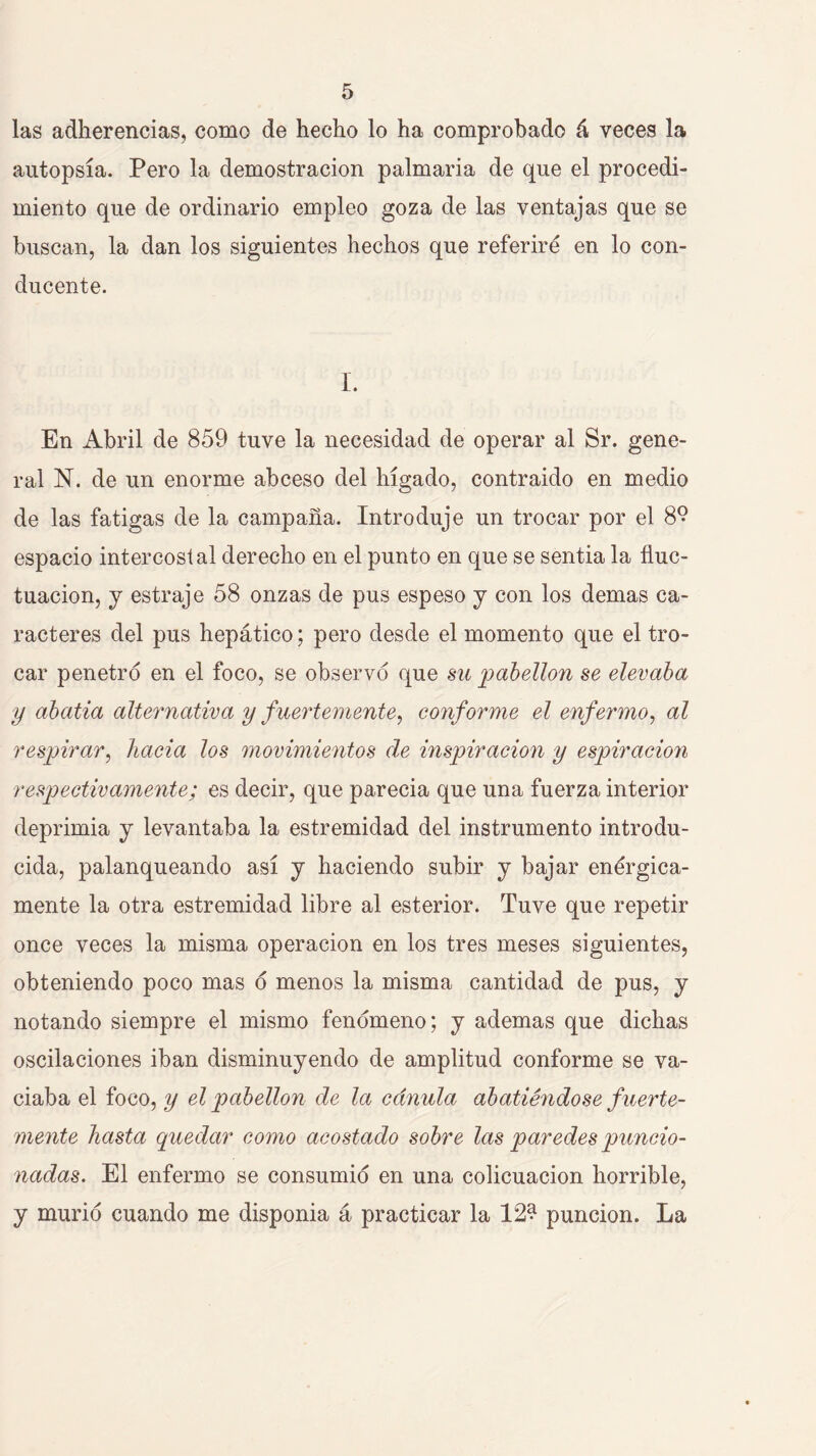 las adherencias, como de hecho lo ha comprobado á veces la autopsia. Pero la demostración palmaria de que el procedi- miento que de ordinario empleo goza de las ventajas que se buscan, la dan los siguientes hechos que referiré en lo con- ducente. 1. En Abril de 859 tuve la necesidad de operar al Sr. gene- ral N. de un enorme abceso del hígado, contraido en medio de las fatigas de la campaña. Introduje un trocar por el 8® espacio intercostal derecho en el punto en que se sentia la fluc- tuación, j estraje 58 onzas de pus espeso j con los demas ca- racteres del pus hepático; pero desde el momento que el tro- car penetro en el foco, se observo que sii pabellón se elevaba y abatía alternativa y fuertemente^ conforme el enfermo, al respirar, hacia los movimientos de inspiración y espiración respectivamente; es decir, que parecia que una fuerza interior deprimia y levantaba la estremidad del instrumento introdu- cida, palanqueando así y haciendo subir y bajar enérgica- mente la otra estremidad libre al esterior. Tuve que repetir once veces la misma operación en los tres meses siguientes, obteniendo poco mas o menos la misma cantidad de pus, y notando siempre el mismo fenómeno; y ademas que dichas oscilaciones iban disminuyendo de amplitud conforme se va- ciaba el foco, y el pabellón de la cánula abatiéndose fuerte- mente hasta quedar como acostado sobre las paredes puncio- nadas. El enfermo se consumió en una colicuación horrible, y murió cuando me disponia á practicar la 12? punción. La