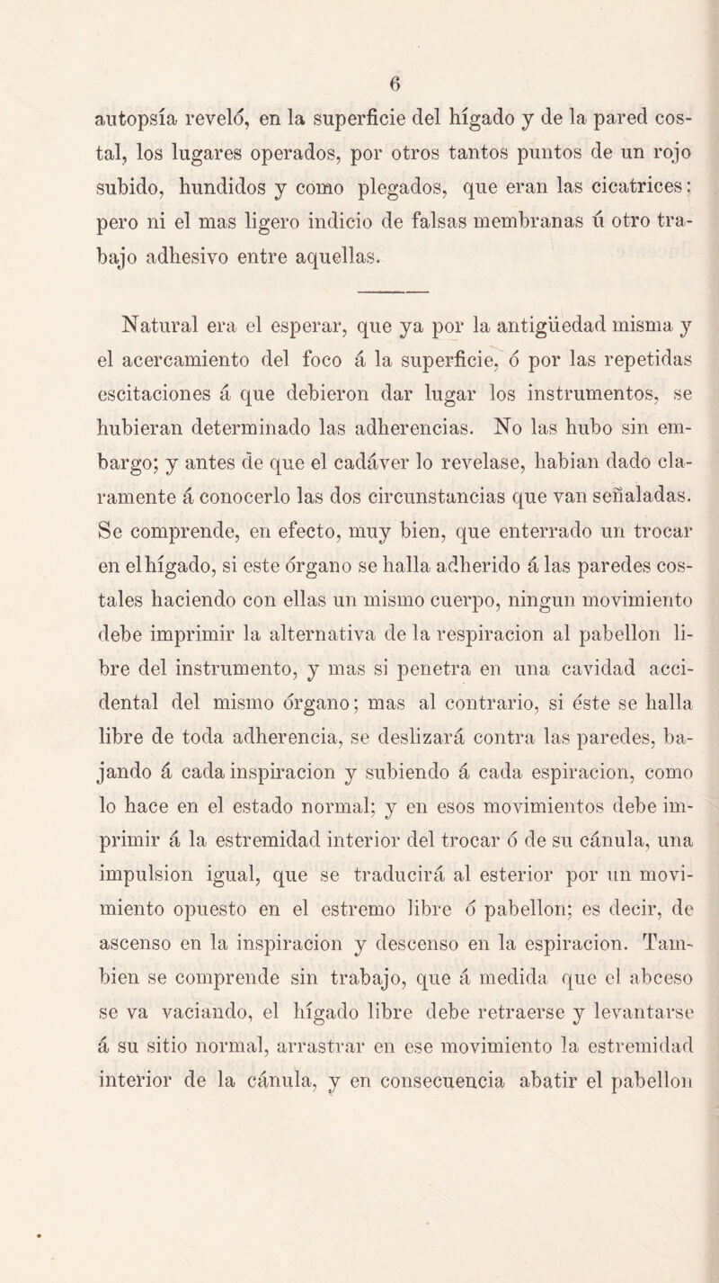 autopsia revelo, en la superficie del hígado y de la pared cos- tal, los lugares operados, por otros tantos puntos de un rojo subido, hundidos y como plegados, que eran las cicatrices: pero ni el mas ligero indicio de falsas membranas ú otro tra- bajo adhesivo entre aquellas. Natural era el esperar, que ya por la antigüedad misma y el acercamiento del foco á la superficie, 6 por las repetidas escitaciones á que debieron dar lugar los instrumentos, se hubieran determinado las adherencias. No las hubo sin em- bargo; y antes de que el cadáver lo revelase, habían dado cla- ramente á conocerlo las dos circunstancias que van señaladas. Se comprende, en efecto, muy bien, que enterrado un trocar en el hígado, si este órgano se halla adherido á las paredes cos- tales haciendo con ellas un mismo cuerpo, ningún movimiento debe imprimir la alternativa de la respiración al pabellón li- bre del instrumento, y mas si penetra en una cavidad acci- dental del mismo órgano; mas al contrario, si éste se halla libre de toda adherencia, se deslizará contra las paredes, ba- jando á cada inspiración y subiendo á cada espiración, como lo hace en el estado normal; y en esos movimientos debe im- primir á la estremidad interior del trocar ó de su cánula, una impulsión igual, que se traducirá al esterior por un movi- miento opuesto en el estremo libre ó pabellón; es decir, de ascenso en la inspiración y descenso en la espiración. Tam- bién se comprende sin trabajo, que á medida que el abceso se va vaciando, el hígado libre debe retraerse y levantarse á su sitio normal, arrastrar en ese movimiento la estremidad interior de la cánula, y en consecuencia abatir el pabellón