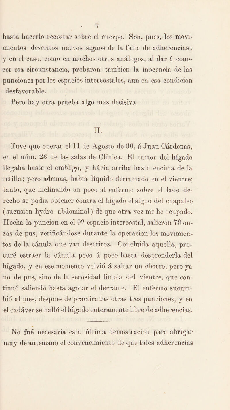 i hasta hacerlo recostar sobre el cuerpo. Son, pues, los movi- mientos descritos nuevos signos de la falta de adherencias; y en el caso, como en muchos otros análogos, al dar á cono- cer esa circunstancia, probaron también la inocencia de las punciones por los espacios intercostales, aun en esa condición desfavorable. Pero hay otra prueba algo mas decisiva. II. Tuve que operar el 11 de Agosto de 60, á Juan Cárdenas, en el núm. 23 de las salas de Clínica. El tumor del hígado llegaba hasta el ombligo, y hácia arriba hasta encima de la tetilla; pero ademas, habia líquido derramado en el vientre; tanto, que inclinando un poco al enfermo sobre el lado de- recho se podia obtener contra el hígado el signo del chapaleo (sucusion hydro - abdominal) de que otra vez me he ocupado. Hecha la punción en el 9° espacio intercostal, salieron 79 on- zas de pus, verificándose durante la operación los movimien- tos de la cánula que van descritos. Concluida aquella, pro- curé estraer la cánula poco á poco hasta desprenderla del hígado, y en ese momento volvio á saltar un chorro, pero ya no de pus, sino de la serosidad limpia del vientre, que con- tinuo saliendo hasta agotar el derrame. El enfermo sucum- bió al mes, después de practicadas otras tres punciones; y en el cadáver se halló el hígado enteramente libre de adherencias. No fué necesaria esta última demostración para abrigar muy de antemano el convencimiento de que tales adherencias