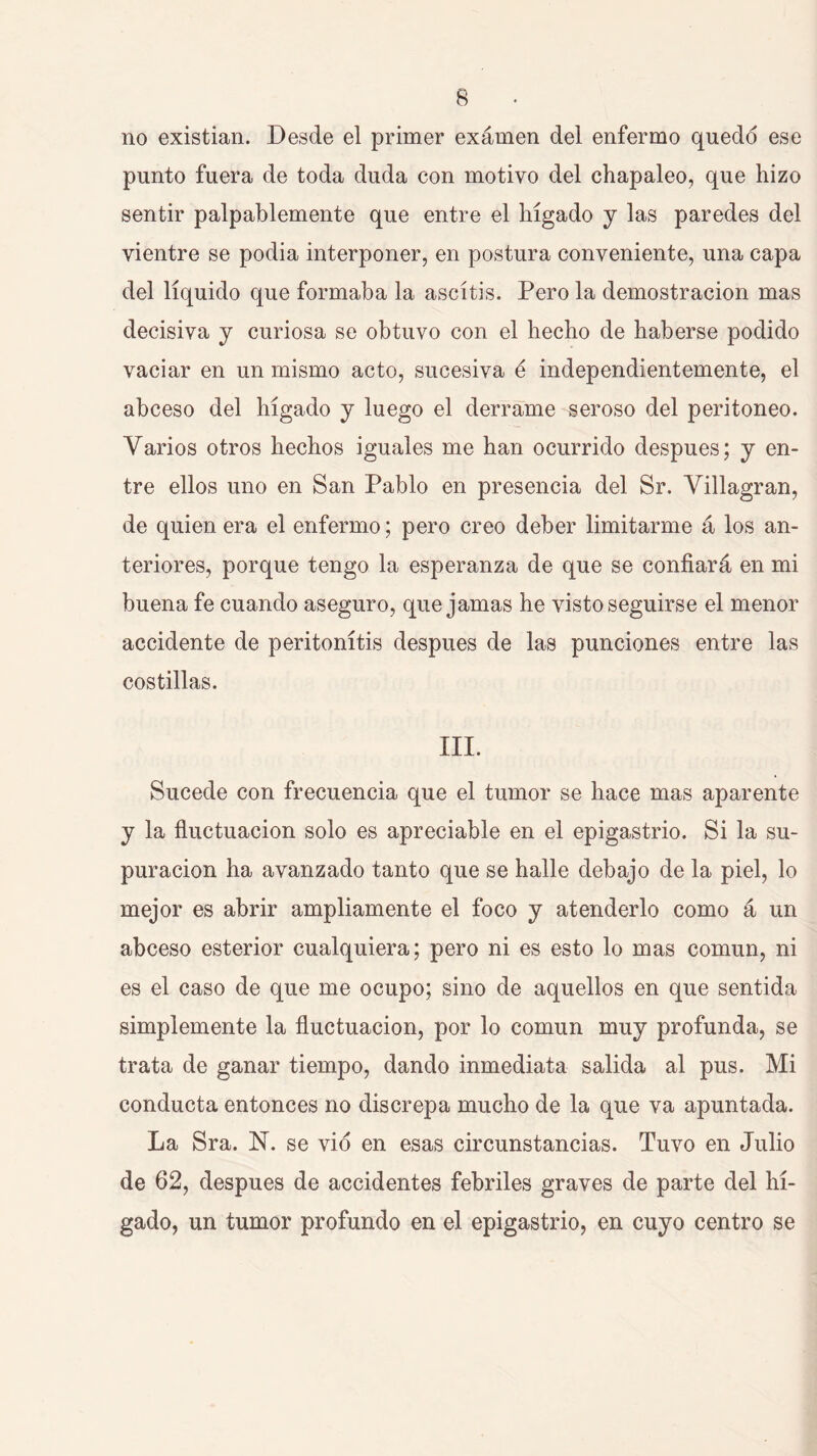 no existían. Desde el primer examen del enfermo quedó ese punto fuera de toda duda con motivo del chapaleo, que hizo sentir palpablemente que entre el hígado j las paredes del vientre se podía interponer, en postura conveniente, una capa del líquido que formaba la ascítis. Pero la demostración mas decisiva y curiosa se obtuvo con el hecho de haberse podido vaciar en un mismo acto, sucesiva é independientemente, el abceso del hígado j luego el derrame seroso del peritoneo. Varios otros hechos iguales me han ocurrido después; y en- tre ellos uno en San Pablo en presencia del Sr. Villagran, de quien era el enfermo; pero creo deber limitarme á los an- teriores, porque tengo la esperanza de que se confiará en mi buena fe cuando aseguro, que jamas he visto seguirse el menor accidente de peritonitis después de las punciones entre las costillas. III. Sucede con frecuencia que el tumor se hace mas aparente y la fluctuación solo es apreciable en el epigastrio. Si la su- puración ha avanzado tanto que se halle debajo de la piel, lo mejor es abrir ampliamente el foco y atenderlo como á un abceso esterior cualquiera; pero ni es esto lo mas común, ni es el caso de que me ocupo; sino de aquellos en que sentida simplemente la fluctuación, por lo común muy profunda, se trata de ganar tiempo, dando inmediata salida al pus. Mi conducta entonces no discrepa mucho de la que va apuntada. La Sra. N. se vio en esas circunstancias. Tuvo en Julio de 62, después de accidentes febriles graves de parte del hí- gado, un tumor profundo en el epigastrio, en cuyo centro se