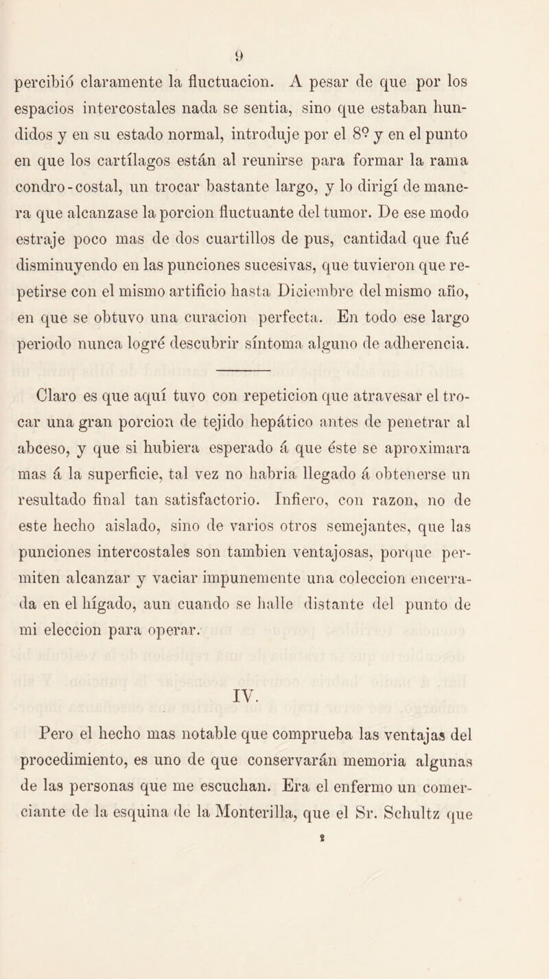 percibió claramente la fluctuación. A pesar de que por los espacios intercostales nada se sentia, sino que estaban hun- didos y en su estado normal, introduje por el 8^ y en el punto en que los cartílagos están al reunirse para formar la rama condro - costal, un trocar bastante largo, y lo dirigí de mane- ra que alcanzase la porción fluctuante del tumor. De ese modo estraje poco mas de dos cuartillos de pus, cantidad que fué disminuyendo en las punciones sucesivas, que tuvieron que re- petirse con el mismo artificio hasta Diciembre del mismo año, en que se obtuvo una curación perfecta. En todo ese largo periodo nunca logré descubrir síntoma alguno de adherencia. Claro es que aquí tuvo con repetición que atravesar el tro- car una gran porción de tejido hepático antes de penetrar al abceso, y que si hubiera esperado á que éste se aproximara mas á la superficie, tal vez no habria llegado á obtenerse un resultado final tan satisfactorio. Infiero, con razón, no de este hecho aislado, sino de varios otros semejantes, que las punciones intercostales son también ventajosas, porque per- miten alcanzar y vaciar impunemente una colección encerra- da en el hígado, aun cuando se halle distante del punto de mi elección para operar. IV. Pero el hecho mas notable que comprueba las ventajas del procedimiento, es uno de que conservarán memoria algunas de las personas que me escuchan. Era el enfermo un comer- ciante de la esquina de la Monterilla, que el Sr. Schultz que