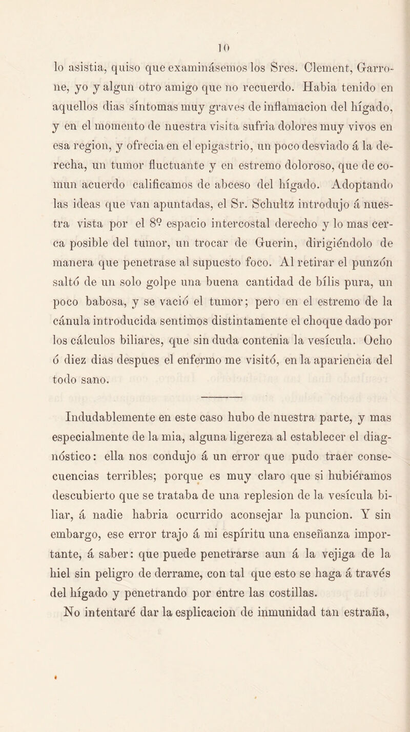 lo asistía, quiso que examinásemos los Sres. Clement, Garro- ne, JO j algún otro amigo que no recuerdo. Había tenido en aquellos dias síntomas muy graves de inflamación del hígado, y en el momento de nuestra visita sufría dolores muy vivos en esa región, y ofrecía en el epigastrio, un poco desviado á la de- recha, un tumor fluctuante y en estremo doloroso, que de co- mún acuerdo calificamos de abceso del hígado. Adoptando las ideas que van apuntadas, el Sr. Schultz introdujo á nues- tra vista por el 8° espacio intercostal derecho y lo mas cer- ca posible del tumor, un trocar de Guerin, dirigiéndolo de manera que penetrase al supuesto foco. Al retirar el punzón salto de un solo golpe una buena cantidad de bilis pura, un poco babosa, y se vació el tumor; pero en el estremo de la cánula introducida sentimos distintamente el choque dado por los cálculos biliares, que sin duda contenia la vesícula. Ocho ó diez dias después el enfermo me visitó, en la apariencia del todo sano. Indudablemente en este caso hubo de nuestra parte, y mas especialmente de la mia, alguna ligereza al establecer el diag- nóstico : ella nos condujo á un error que pudo traer conse- cuencias terribles; porque es muy claro que si hubiéramos descubierto que se trataba de una replesion de la vesícula bi- liar, á nadie habria ocurrido aconsejar la punción. Y sin embargo, ese error trajo á mi espíritu una enseñanza impor- tante, á saber: que puede penetrarse aun á la vejiga de la hiel sin peligro de derrame, con tal que esto se haga á través del hígado y penetrando por entre las costillas. No intentaré dar la esplicacion de inmunidad tan estraña,