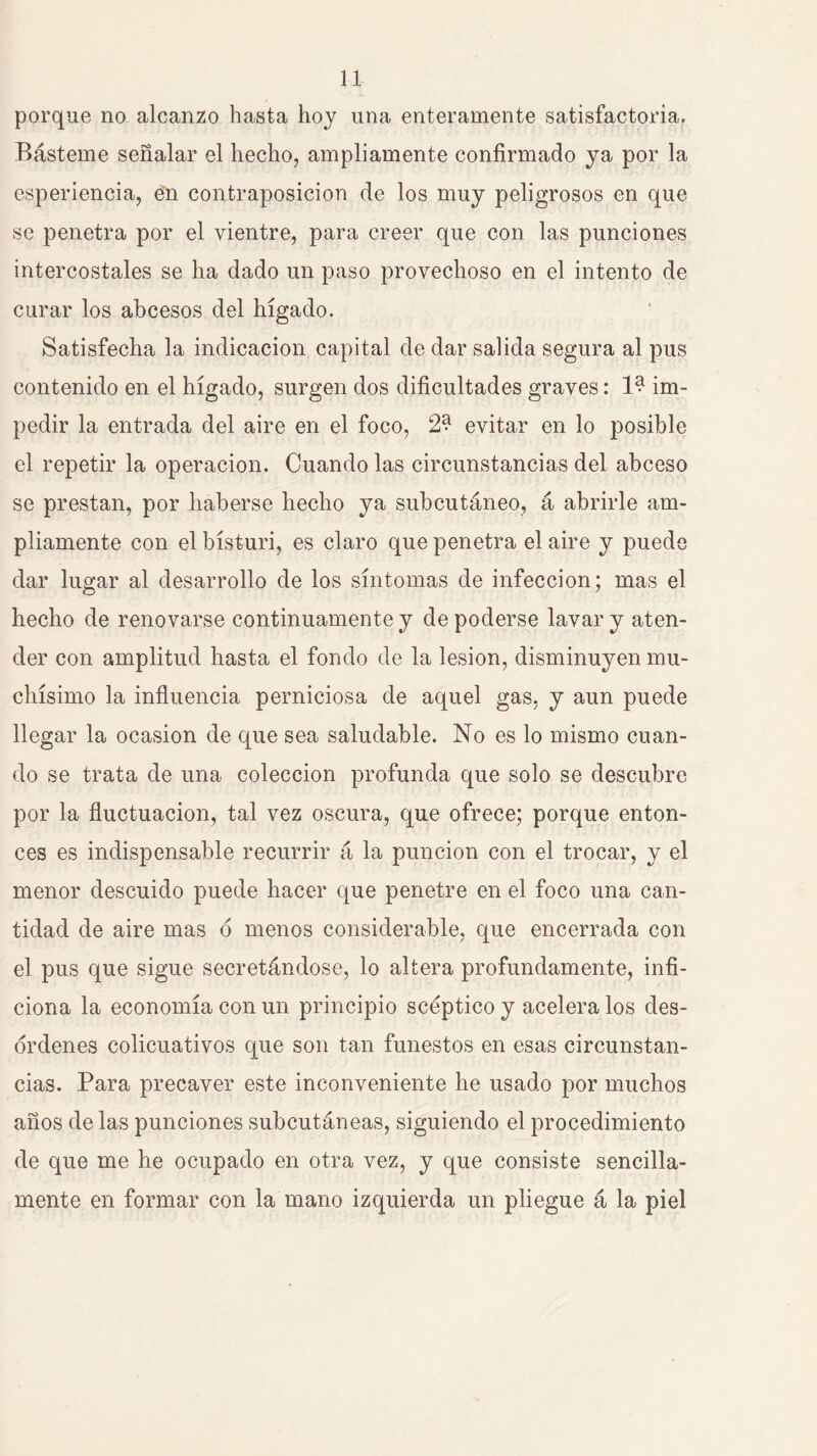 porque no alcanzo hasta hoy una enteramente satisfactoria. Básteme señalar el hecho, ampliamente confirmado ya por la esperiencia, e'n contraposición de los muy peligrosos en que se penetra por el vientre, para creer que con las punciones intercostales se ha dado un paso provechoso en el intento de curar los abcesos del hígado. Satisfecha la indicación capital de dar salida segura al pus contenido en el hígado, surgen dos dificultades graves: im- pedir la entrada del aire en el foco, 2? evitar en lo posible el repetir la operación. Cuando las circunstancias del abceso se prestan, por haberse hecho ya subcutáneo, á abrirle am- pliamente con el bisturí, es claro que penetra el aire y puede dar lugar al desarrollo de los síntomas de infección; mas el hecho de renovarse continuamente y de poderse lavar y aten- der con amplitud hasta el fondo de la lesión, disminuyen mu- chísimo la influencia perniciosa de aquel gas, y aun puede llegar la ocasión de que sea saludable. No es lo mismo cuan- do se trata de una colección profunda que solo se descubre por la fluctuación, tal vez oscura, que ofrece; porque enton- ces es indispensable recurrir á la punción con el trocar, y el menor descuido puede hacer que penetre en el foco una can- tidad de aire mas ó menos considerable, que encerrada con el pus que sigue secretándose, lo altera profundamente, infi- ciona la economía con un principio scéptico y acelera los des- órdenes colicuativos que son tan funestos en esas circunstan- cias. Para precaver este inconveniente he usado por muchos años de las punciones subcutáneas, siguiendo el procedimiento de que me he ocupado en otra vez, y que consiste sencilla- mente en formar con la mano izquierda un pliegue á la piel