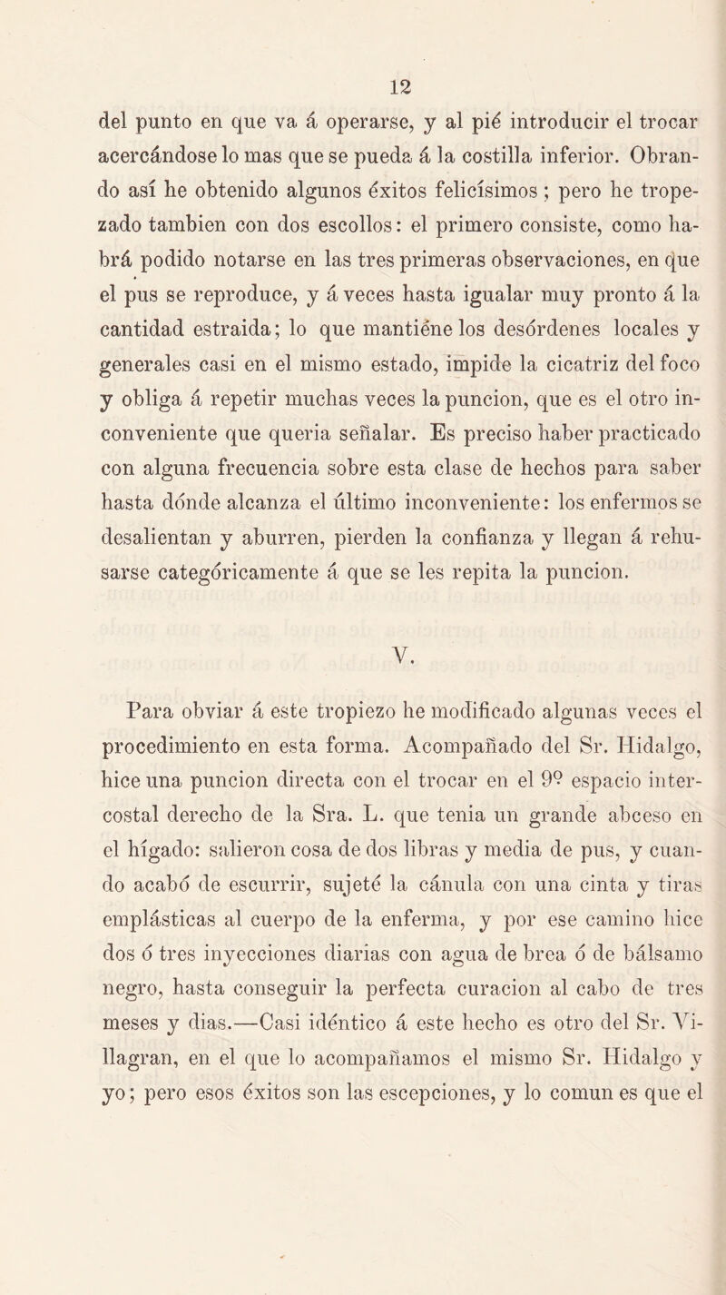 del punto en que va á operarse, y al pié introducir el trocar acercándose lo mas que se pueda á la costilla inferior. Obran- do así he obtenido algunos éxitos felicísimos ; pero he trope- zado también con dos escollos: el primero consiste, como ha- brá podido notarse en las tres primeras observaciones, en que el pus se reproduce, y á veces hasta igualar muy pronto á la cantidad estraida; lo que mantiene los desordenes locales y generales casi en el mismo estado, impide la cicatriz del foco y obliga á repetir muchas veces la punción, que es el otro in- conveniente que quería señalar. Es preciso haber practicado con alguna frecuencia sobre esta clase de hechos para saber hasta donde alcanza el último inconveniente: los enfermos se desalientan y aburren, pierden la confianza y llegan á rehu- sarse categóricamente á que se les repita la punción. V, Para obviar á este tropiezo he modificado algunas veces el procedimiento en esta forma. Acompañado del Sr. Hidalgo, hice una punción directa con el trocar en el 92 espacio inter- costal derecho de la Sra. L. que tenia un grande abceso en el hígado: salieron cosa de dos libras y media de pus, y cuan- do acabó de escurrir, sujeté la cánula con una cinta y tiras emplásticas al cuerpo de la enferma, y por ese camino hice dos ó tres inyecciones diarias con agua de brea ó de bálsamo negro, hasta conseguir la perfecta curación al cabo de tres meses y dias.—Casi idéntico á este hecho es otro del Sr. Yi- llagran, en el que lo acompañamos el mismo Sr. Hidalgo y yo; pero esos éxitos son las escepciones, y lo común es que el