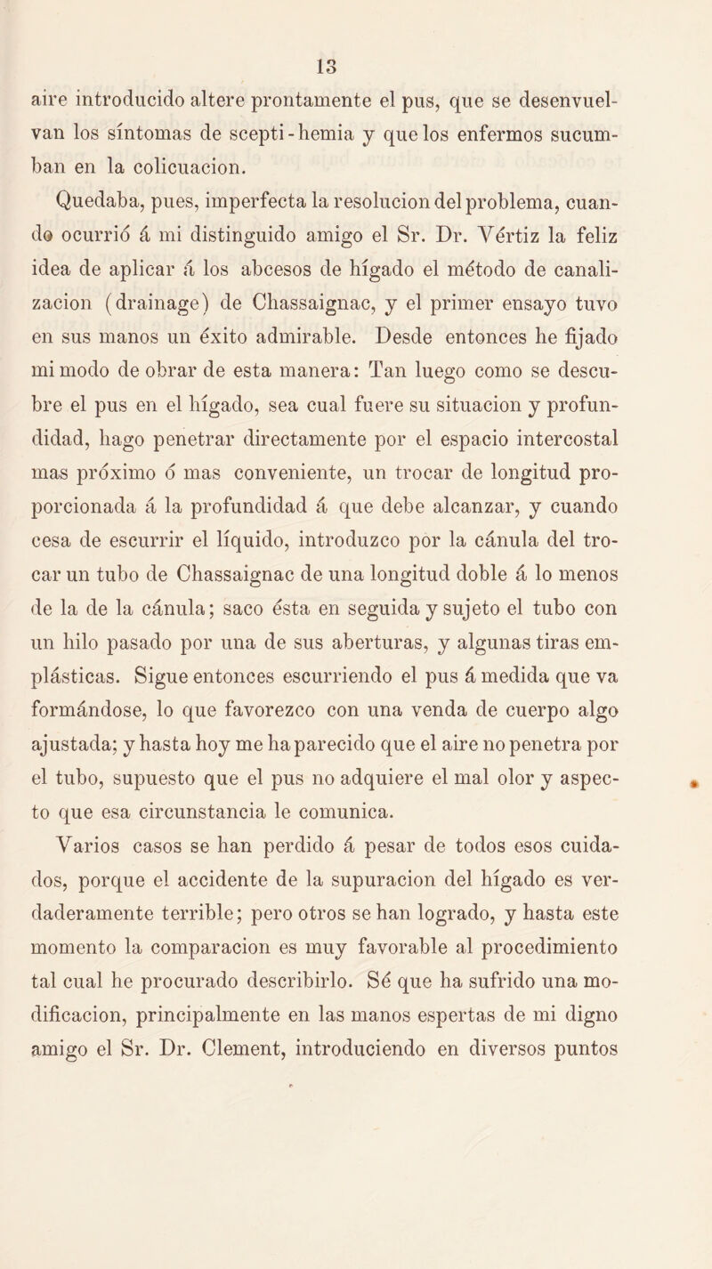 aire introducido altere prontamente el pus, que se desenvuel- van los síntomas de scepti-hernia j que los enfermos sucum- ban en la colicuación. Quedaba, pues, imperfecta la resolución del problema, cuan- do ocurrió á mi distinguido amigo el Sr. Dr. Vértiz la feliz idea de aplicar á los abcesos de hígado el método de canali- zación (drainage) de Cbassaignac, y el primer ensayo tuvo en sus manos un éxito admirable. Desde entonces he fijado mi modo de obrar de esta manera: Tan luego como se descu- bre el pus en el hígado, sea cual fuere su situación y profun- didad, bago penetrar directamente por el espacio intercostal mas próximo ó mas conveniente, un trocar de longitud pro- porcionada á la profundidad á que debe alcanzar, y cuando cesa de escurrir el líquido, introduzco por la cánula del tro- car un tubo de Cbassaignac de una longitud doble á lo menos de la de la cánula; saco ésta en seguida y sujeto el tubo con un hilo pasado por una de sus aberturas, y algunas tiras em- plásticas. Sigue entonces escurriendo el pus á medida que va formándose, lo que favorezco con una venda de cuerpo algo ajustada; y hasta hoy me ha parecido que el aire no penetra por el tubo, supuesto que el pus no adquiere el mal olor y aspec- to que esa circunstancia le comunica. Varios casos se han perdido á pesar de todos esos cuida- dos, porque el accidente de la supuración del hígado es ver- daderamente terrible; pero otros se han logrado, y hasta este momento la comparación es muy favorable al procedimiento tal cual he procurado describirlo. Sé que ha sufrido una mo- dificación, principalmente en las manos espertas de mi digno amigo el Sr. Dr. Clement, introduciendo en diversos puntos