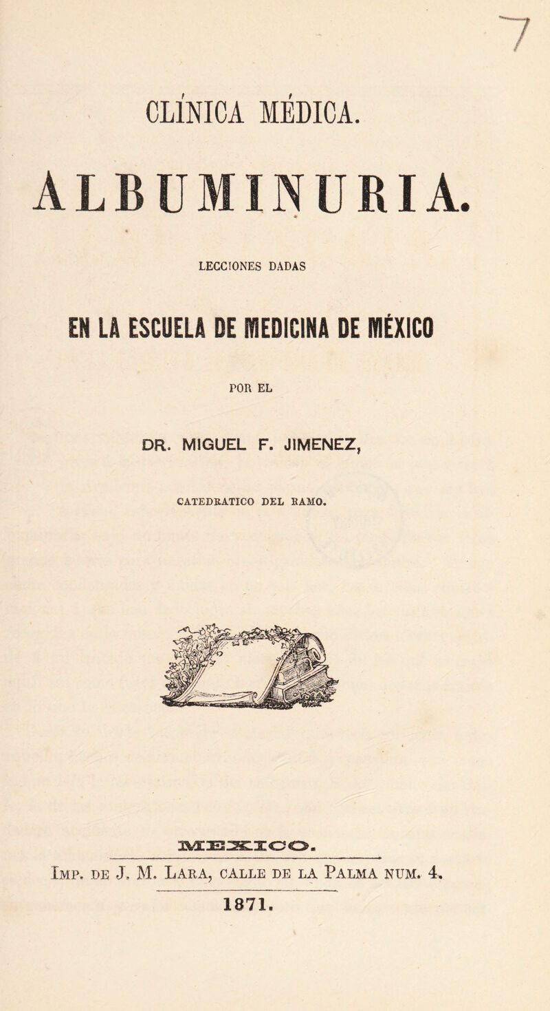 CLÍNICA MÉDICA. ALBUMINURIA * LECCIONES DADAS EN LA ESCUELA DE MEDICINA DE MÉXICO POR EL DR. MIGUEL F. JIMENEZ, CATEDRATICO DEL RAMO. MEXICO. Imp. de -X JVL Lara, calle de la Palma num. 4, 1871.