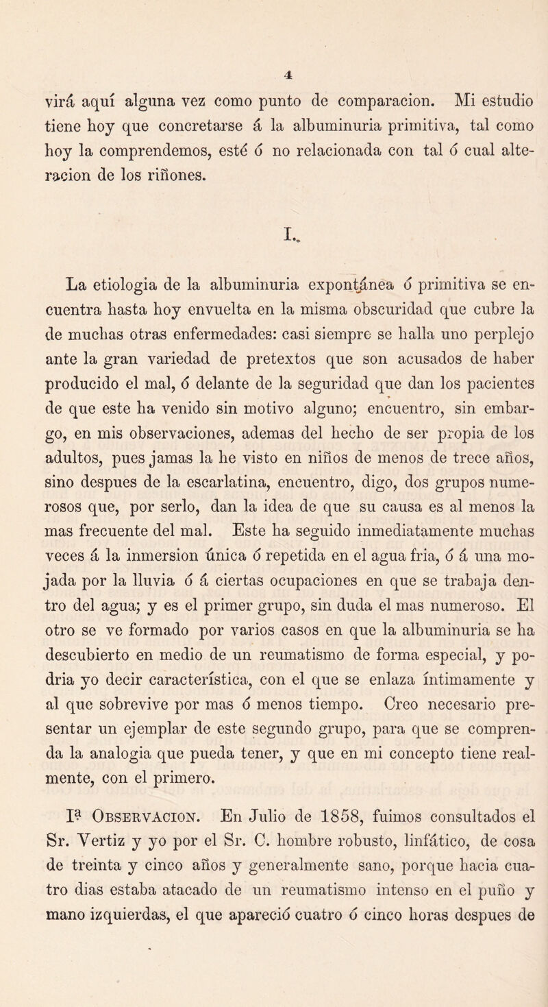 vira aquí alguna vez como punto de comparación. Mi estudio tiene hoy que concretarse á la albuminuria primitiva, tal como hoy la comprendemos, esté o no relacionada con tal o cual alte- ración de los riñones. I.. La etiologia de la albuminuria expontánea o primitiva se en- cuentra hasta hoy envuelta en la misma obscuridad que cubre la de muchas otras enfermedades: casi siempre se halla uno perplejo ante la gran variedad de pretextos que son acusados de haber producido el mal, o delante de la seguridad que dan los pacientes ■* de que este ha venido sin motivo alguno; encuentro, sin embar- go, en mis observaciones, ademas del hecho de ser propia de los adultos, pues jamas la he visto en niños de menos de trece años, sino después de la escarlatina, encuentro, digo, dos grupos nume- rosos que, por serlo, dan la idea de que su causa es al menos la mas frecuente del mal. Este ha seguido inmediatamente muchas veces á la inmersión única o repetida en el agua fría, o á una mo- jada por la lluvia o á ciertas ocupaciones en que se trabaja den- tro del agua; y es el primer grupo, sin duda el mas numeroso. El otro se ve formado por varios casos en que la albuminuria se ha descubierto en medio de un reumatismo de forma especial, y po- dría yo decir característica, con el que se enlaza íntimamente y al que sobrevive por mas o menos tiempo. Creo necesario pre- sentar un ejemplar de este segundo grupo, para que se compren- da la analogía que pueda tener, y que en mi concepto tiene real- mente, con el primero. I? Observación. En Julio de 1858, fuimos consultados el Sr. Vertiz y yo por el Sr. C. hombre robusto, linfático, de cosa de treinta y cinco años y generalmente sano, porque hacia cua- tro dias estaba atacado de un reumatismo intenso en el puño y mano izquierdas, el que apareció cuatro o cinco horas después de