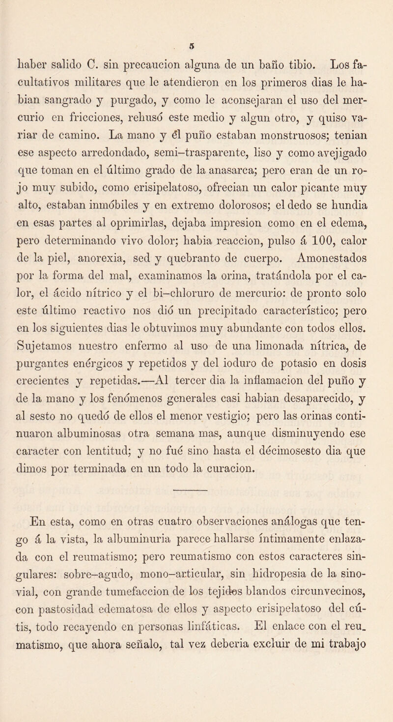 haber salido C. sin precaución alguna de un baño tibio. Los fa- cultativos militares que le atendieron en los primeros dias le ha- bían sangrado y purgado, y como le aconsejaran el uso del mer- curio en fricciones, rehusó este medio y algún otro, y quiso va- riar de camino. La mano y él puño estaban monstruosos; tenían ese aspecto arredondado, semi-trasparente, liso y como avejigado que toman en el último grado de la anasarca; pero eran de un ro- jo muy subido, como erisipelatoso, ofrecían un calor picante muy alto, estaban inmóbiles y en extremo dolorosos; el dedo se hundía en esas partes al oprimirlas, dejaba impresión como en el edema, pero determinando vivo dolor; había reacción, pulso á 100, calor de la piel, anorexia, sed y quebranto de cuerpo. Amonestados por la forma del mal, examinamos la orina, tratándola por el ca- lor, el ácido nítrico y el bi-chloruro de mercurio: de pronto solo este último reactivo nos dio un precipitado característico; pero en los siguientes dias le obtuvimos muy abundante con todos ellos. Sujetamos nuestro enfermo al uso de una limonada nítrica, de purgantes enérgicos y repetidos y del ioduro de potasio en dosis crecientes y repetidas.—Al tercer dia la inflamación del puño y de la mano y los fenómenos generales casi habían desaparecido, y al sesto no quedó de ellos el menor vestigio; pero las orinas conti- nuaron albuminosas otra semana mas, aunque disminuyendo ese carácter con lentitud; y no fue sino hasta el décimosesto dia que dimos por terminada en un todo la curación. En esta, como en otras cuatro observaciones análogas que ten- go á la vista, la albuminuria parece hallarse íntimamente enlaza- da con el reumatismo; pero reumatismo con estos caracteres sin- gulares: sobre-agudo, mono-articular, sin hidropesía de la sino- vial, con grande tumefacción de los tejidos blandos circunvecinos, con pastosidad edematosa de ellos y aspecto erisipelatoso del cú- tis, todo recayendo en personas linfáticas. El enlace con el reu_ matismo, que ahora señalo, tal vez debería excluir de mi trabajo