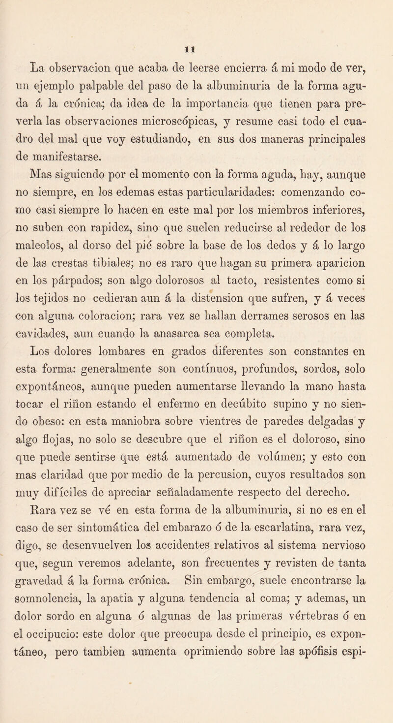 La observación que acaba de leerse encierra á mi modo de ver, un ejemplo palpable del paso de la albuminuria de la forma agu- da á la crónica; da idea de la importancia que tienen para pre- verla las observaciones microscópicas, y resume casi todo el cua- dro del mal que voy estudiando, en sus dos maneras principales de manifestarse. Mas siguiendo por el momento con la forma aguda, hay, aunque no siempre, en los edemas estas particularidades: comenzando co- mo casi siempre lo hacen en este mal por los miembros inferiores, no suben con rapidez, sino que suelen reducirse al rededor de los maléolos, al dorso del pié sobre la base de los dedos y á lo largo de las crestas tibiales; no es raro que hagan su primera aparición en los párpados; son algo dolorosos al tacto, resistentes como si los tejidos no cedieran aun á la distensión que sufren, y á veces con alguna coloración; rara vez se hallan derrames serosos en las cavidades, aun cuando la anasarca sea completa. Los dolores lombares en grados diferentes son constantes en esta forma: generalmente son continuos, profundos, sordos, solo expontáneos, aunque pueden aumentarse llevando la mano hasta tocar el riñon estando el enfermo en decúbito supino y no sien- do obeso: en esta maniobra sobre vientres de paredes delgadas y algo flojas, no solo se descubre que el riñon es el doloroso, sino que puede sentirse que está aumentado de volumen; y esto con mas claridad que por medio de la percusión, cuyos resultados son muy difíciles de apreciar señaladamente respecto del derecho. Rara vez se ve en esta forma de la albuminuria, si no es en el caso de ser sintomática del embarazo o de la escarlatina, rara vez, digo, se desenvuelven los accidentes relativos al sistema nervioso que, según veremos adelante, son frecuentes y revisten de tanta gravedad á la forma crónica. Sin embargo, suele encontrarse la somnolencia, la apatia y alguna tendencia al coma; y ademas, un dolor sordo en alguna o algunas de las primeras vértebras o en el occipucio: este dolor que preocupa desde el principio, es expon- táneo, pero también aumenta oprimiendo sobre las apófisis espi-