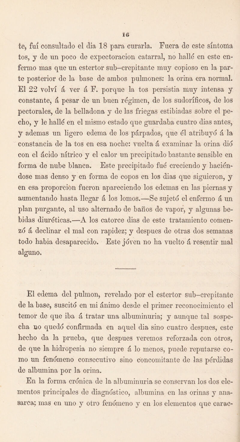 1G te* fui consultado el dia 18 para curarla. Fuera de este síntoma tos, y de un poco de expectoración catarral, no hallé en este en- fermo mas que un estertor sub-crepitante muy copioso en la par- te posterior de la base de ambos pulmones: la orina era normal. El 22 volví á ver á P. porque la tos persistía muy intensa y constante, á pesar de un buen régimen, de los sudoríficos, de los pectorales, de la belladona y de las friegas estibiadas sobre el pe- cho, y le hallé en el mismo estado que guardaba cuatro dias antes, y ademas un ligero edema de los párpados, que él atribuyo á la constancia de la tos en esa noche: vuelta á examinar la orina dio con el ácido nítrico y el calor un precipitado bastante sensible en forma de nube blanca. Este precipitado fué creciendo y hacién- dose mas denso y en forma de copos en los dias que siguieron, y en esa proporción fueron apareciendo los edemas en las piernas y aumentando hasta llegar á los lomos.—Se sujeto el enfermo á un plan purgante, al uso alternado de baños de vapor, y algunas be- bidas diuréticas.-—A los catorce dias de este tratamiento comen- zó á declinar el mal con rapidez; y después de otras dos semanas todo había desaparecido. Este joven no ha vuelto á resentir mal alguno. El edema del pulmón, revelado por el estertor sub-crepitante de la base, suscito en mi ánimo desde el primer reconocimiento el temor de que iba á tratar una albuminuria; y aunque tal sospe- cha no quedo confirmada en aquel dia sino cuatro después, este hecho da la prueba, que después veremos reforzada con otros, de que la hidropesía no siempre á lo menos, puede reputarse co- mo un fenómeno consecutivo sino concomitante de las pérdidas de albúmina por la orina. En la forma crónica de la albuminuria se conservan los dos ele- mentos principales de diagnostico, albúmina en las orinas y ana- sarca; mas en uno y otro fenómeno y en los elementos que carac-