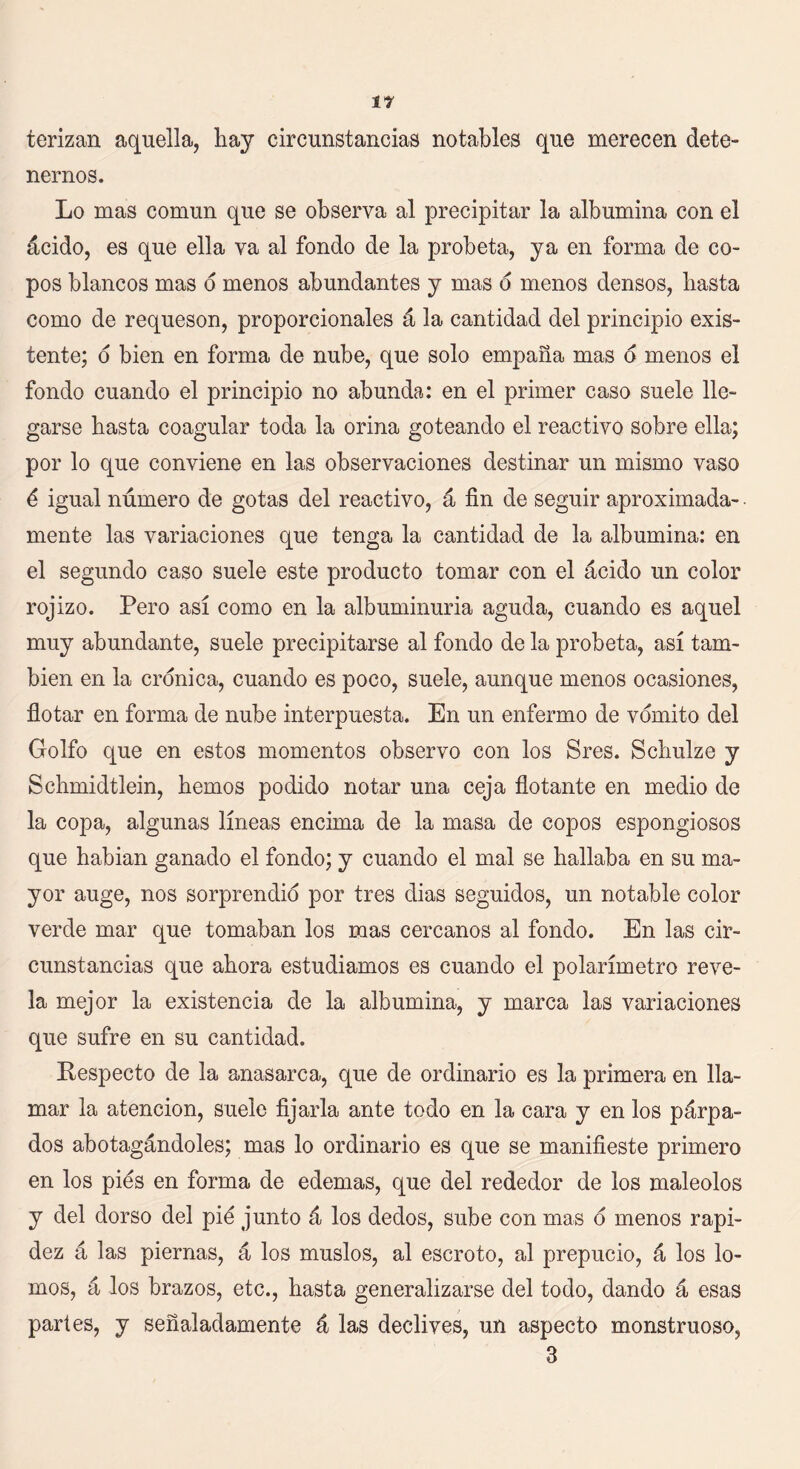 terizan aquella, hay circunstancias notables que merecen dete- nernos. Lo mas común que se observa al precipitar la albúmina con el ácido, es que ella va al fondo de la probeta, ya en forma de co- pos blancos mas d menos abundantes y mas d menos densos, hasta como de requesón, proporcionales á la cantidad del principio exis- tente; o bien en forma de nube, que solo empaña mas o menos el fondo cuando el principio no abunda: en el primer caso suele lle- garse hasta coagular toda la orina goteando el reactivo sobre ella; por lo que conviene en las observaciones destinar un mismo vaso ó igual número de gotas del reactivo, á fin de seguir aproximada- mente las variaciones que tenga la cantidad de la albúmina: en el segundo caso suele este producto tomar con el ácido un color rojizo. Pero así como en la albuminuria aguda, cuando es aquel muy abundante, suele precipitarse al fondo de la probeta, así tam- bién en la crónica, cuando es poco, suele, aunque menos ocasiones, flotar en forma de nube interpuesta. En un enfermo de vomito del Golfo que en estos momentos observo con los Sres. Schulze y Schmidtlein, hemos podido notar una ceja flotante en medio de la copa, algunas líneas encima de la masa de copos espongiosos que habian ganado el fondo; y cuando el mal se hallaba en su ma- yor auge, nos sorprendió por tres dias seguidos, un notable color verde mar que tomaban los mas cercanos al fondo. En las cir- cunstancias que ahora estudiamos es cuando el polarímetro reve- la mejor la existencia de la albúmina, y marca las variaciones que sufre en su cantidad. Respecto de la anasarca, que de ordinario es la primera en lla- mar la atención, suele fijarla ante todo en la cara y en los párpa- dos abotagándoles; mas lo ordinario es que se manifieste primero en los pies en forma de edemas, que del rededor de los maléolos y del dorso del pió junto á los dedos, sube con mas ó menos rapi- dez á las piernas, á los muslos, al escroto, al prepucio, á los lo- mos, á los brazos, etc., hasta generalizarse del todo, dando á esas partes, y señaladamente á las declives, un aspecto monstruoso, 3